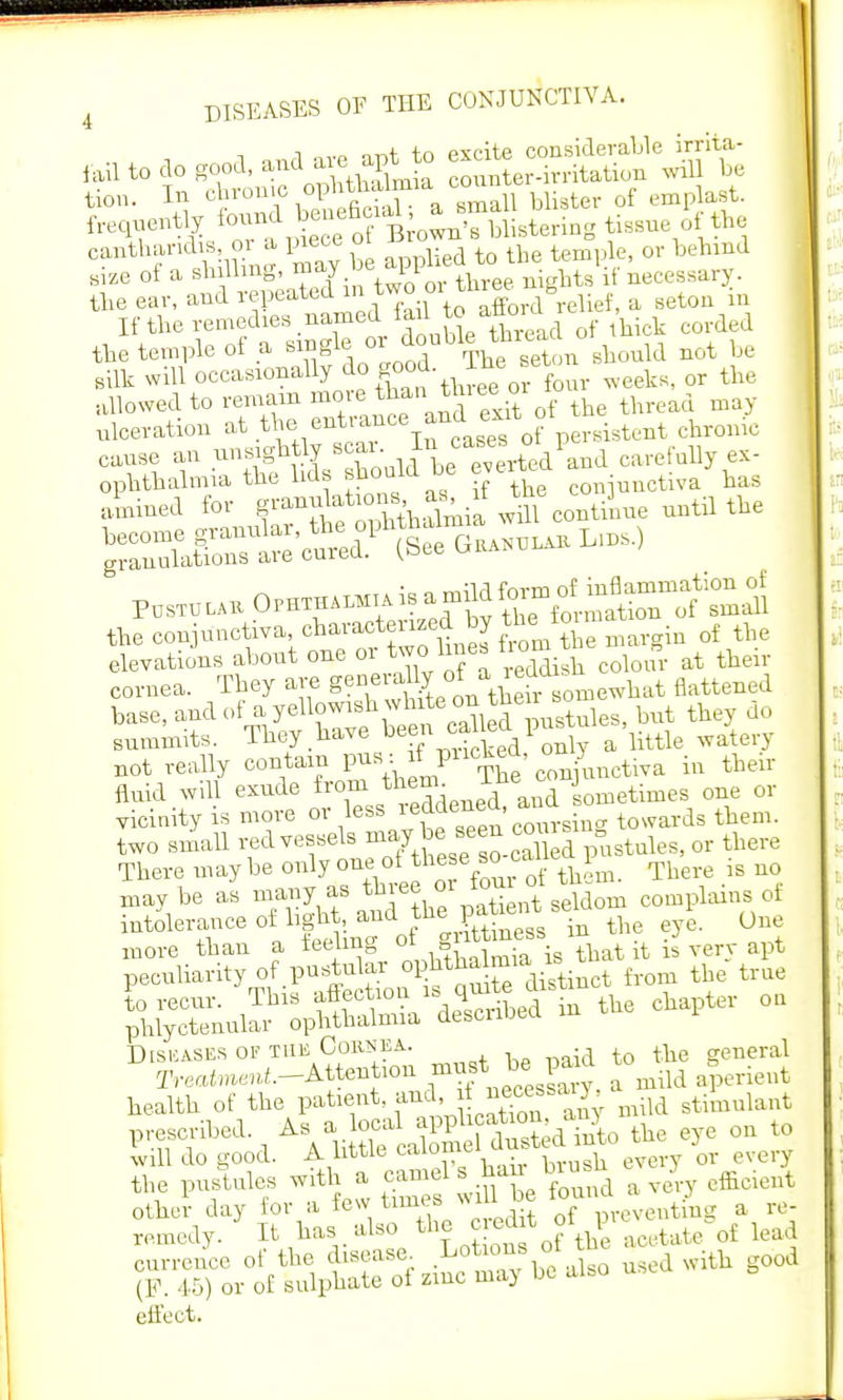l nnrl are apt to excite considerable irrita- iail to do good, and aie ap* unter.itritation will be turn. In obronio oph^ataia county3 ^ gently ^^^^UirtBring tissue of the cantharidis m a piece oi ^ or beW size 0f a shilling, may e appne t.f ^ the ear, and repeated ™° °\™Xrd relief, a seton in If the remedies named fail to aG0>a f ^ corded the temple of a single °r^%£^onshould not he silk will occasionally ^ fp£ ™* ff° r weeks, or the allowed to remain more thanJ*™6 °r 1 ulceration at 6 Tn caBeTof persistent chrome cause an unsightly «**J*±carefully ex- ophthahma the lids Wdbe eve •11Qctiva has elevations about one or tw.line, hom t B ^ ^ cornea. They are g°™^Tsomewhat flattened base, and of a yellowish^^^jes, but they do summits. They have be?Jl ^dPonly a little watery not really contain P^^^S'conjunctiva in their fluld Will exude tomjto^j** sometimes one or vicinity is more or less ^«ene^ . towards them, two small red vessels ^.^^^.SS pustules, or there There may be only one of th*e bo ° all e p ^ .g may be as many as three oi torn ^ intolerance of hgbt^aud tne p ^ 0 ^iX of PS t feeIKS Diseases of the Cornea- th general rreatot.-Attention ^necess^y. a mild aperient health of the patient, and, J ^cessmild stimulant prescribed. As a local P^JS the eye on to will do good. A little calomel chistcd nt ^ the pustules with a camel sharr brusn j ^ other day for a few tunes wiU be iounaa re. remedy. ' It has also the c ed t oi l£ ^ lead currence of the disease. .Lo™^lJ1S0 used with good (P. 45) or of sulphate of zmc may be also use effect.