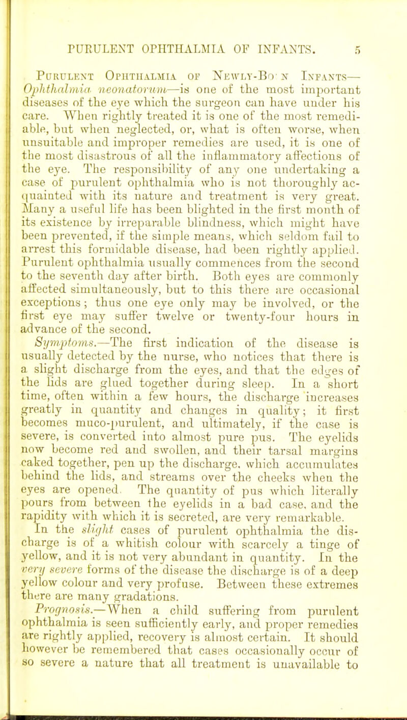 Purulent Ophthalmia of Newly-Bo: n Infants— Ophthalmia neonatorum,—is one of the most important diseases of the eye which the surgeon can have under his care. When rightly treated it is one of the most remedi- able, but when neglected, or, what is often worse, when unsuitable and improper remedies are used, it is one of the most disastrous of all the inflammatory affections of the eye. The responsibility of any one undertaking a case of purulent ophthalmia who is not thoroughly ac- quainted with its nature and treatment is very great. Many a useful life has been blighted in the first month of its existence by irreparable blindness, which might have been prevented, if the simple means, which seldom fail to arrest this formidable disease, had been rightly applied. Purulent ophthalmia usually commences from the second to the seventh day after birth. Both eyes are commonly affected simultaneously, but to this there are occasional exceptions ; thus one eye only may be involved, or the first eye may suffer twelve or twenty-four hours in advance of the second. Symptoms.—The first indication of the disease is usually detected by the nurse, who notices that there is a slight discharge from the eyes, and that the edges of the lids are glued together during sleep. In a short time, often within a few hours, the discharge increases greatly in quantity and changes in quality; it first becomes muco-purulent, and ultimately, if the case is severe, is converted into almost pure pus. The eyelids now become red and swollen, and their tarsal margins caked together, pen up the discharge, which accumulates behind the lids, and streams over the cheeks when the eyes are opened. The quantity of pus which literally pours from between the eyelids in a bad case, and the rapidity with which it is secreted, are very remarkable. In the slight cases of purulent ophthalmia the dis- cbarge is of a whitish colour with scarcely a tinge of yellow, and it is not very abundant in quantity. In the very severe forms of the disease the discharge is of a deep yellow colour and very profuse. Between these extremes there are many gradations. Prognosis.—When a child suffering from purulent ophthalmia is seen sufficiently early, and proper remedies are rightly applied, recovery is almost certain. It should however be remembered that cases occasionally occur of so severe a nature that all treatment is unavailable to