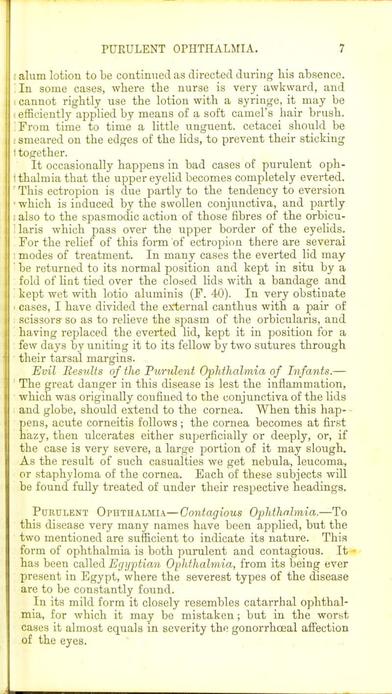 ; alum lotion to be continued as directed during his absence. In some cases, where the nurse is very awkward, and i cannot rightly use the lotion with a syringe, it may be I efficiently applied by means of a soft camel's hair brush. 'From time to time a little unguent, cetacei should be I smeared on the edges of the lids, to prevent their sticking 1 together. It occasionally happens in bad cases of purulent oph- I thalmia that the upper eyelid becomes completely everted. ' This ectropion is due partly to the tendency to eversion - which is induced by the swollen conjunctiva, and partly : also to the spasmodic action of those fibres of the orbicu- I laris which pass over the upper border of the eyelids. '. For the relief of this form of ectropion there are several : modes of treatment. In many cases the everted lid may be returned to its normal position and kept in situ by a fold of lint tied over the closed lids with a bandage and kept wet with lotio aluminis (F. 40). In very obstinate ' cases, I have divided the external canthus with a pair of scissors so as to relieve the spasm of the orbicularis, and having replaced the everted lid, kept it in position for a few days by uniting it to its fellow by two sutures through their tarsal margins. Evil Results of the Purulent Ophthalmia of Infants.— The great danger in this disease is lest the inflammation, which was originally confined to the conjunctiva of the lids and globe, should extend to the cornea. When this hap- pens, acute corneitis follows; the cornea becomes at first hazy, then ulcerates either superficially or deeply, or, if the case is very severe, a large portion of it may slough. As the z-esult of such casualties we get nebula, leucoma, or staphyloma of the cornea. Bach of these subjects will be found fully treated of under their respective headings. Purulent Ophthalmia—Contagious Opihthalmia.—To this disease very many names have been applied, but the two mentioned are sufficient to indicate its nature. This form of ophthalmia is both purulent and contagious. It has been called Egyptian Ophthalmia, from its being ever present in Egypt, where the severest types of the disease are to be constantly found. In its mild form it closely resembles catarrhal ophthal- mia, for which it may be mistaken; but in the worst cases it almost equals in severity the gonorrhoeal affection of the eyes.