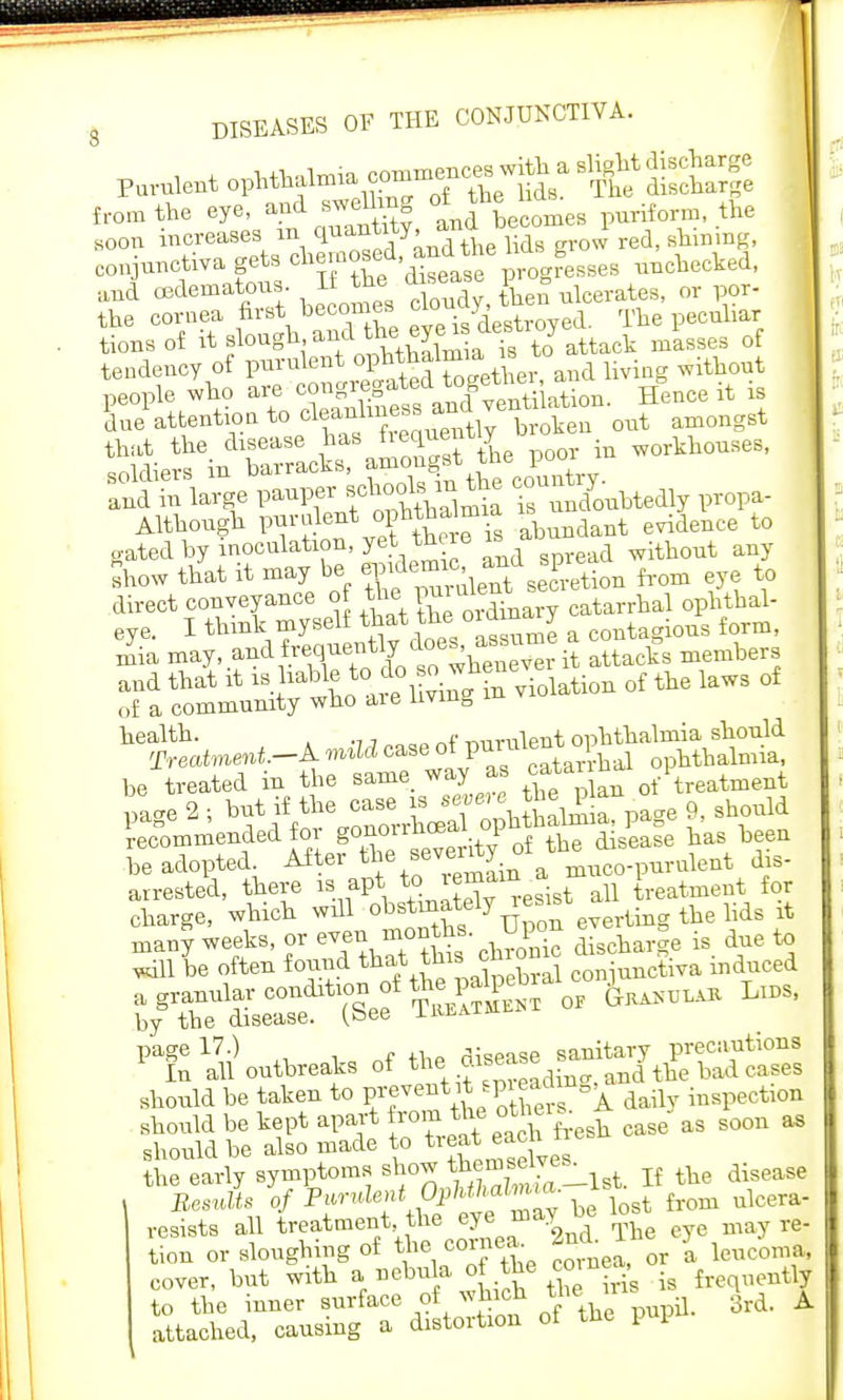 from the eye, and swelling otthe i iforra, the KOon increases in qua^' ^the lids grow red, shining, conjunctiva gets cliemosed, andthe * * unchecked) aud cedematons If the disease P m the cornea first becomes f™V^™ yed. The peculiar tions of it slough.^A the eyer ^sttj of tendency of purulent ^^^r, and living without people who ^^^^Mflation. Hence it is due attention to cleanliness ^ amQngst that the disease has ^™mry p00r in workhouses, Show that it ma, be ^^Xa from eye to direct eooveyaoce of the > « catarrhal ophthal- health. - purulent ophthalmia should Treatment—A mild case ot puruie ^ ophthalmia, be treated in the same, way as cata ha 1 ^ pa-e 2 ; but if the case is sevm e thepia d Commended for BO^rr^^Mhg*]^ ^ he adopted After the seventy o lent dis- arrested, there is apt to remain {reatment for charge, which wdl ^^rCn everting the lids it many weeks, or even months. Upon ^ . d t will be often found that this en -unctiva induced ir^^^^~ -^™LiDSi PX ^outbreaks of theffS should be taken to pre vent it s P^ers A daiiv inspection should be kept apart from the other^ ^ ^ ^ M should be also made to treat eacn the early symptoms show ^8^^ If the disease Results of Pfrulef,^~ be lost from ulcera- vesists all treatment the eye may he tion or sloughing of the cornea. ^ ^ ^ 3 cover, but with »B*J;^fi\i ■ frequently to the inner surface of which tne ^ A attached, causing a distortion ol the pup