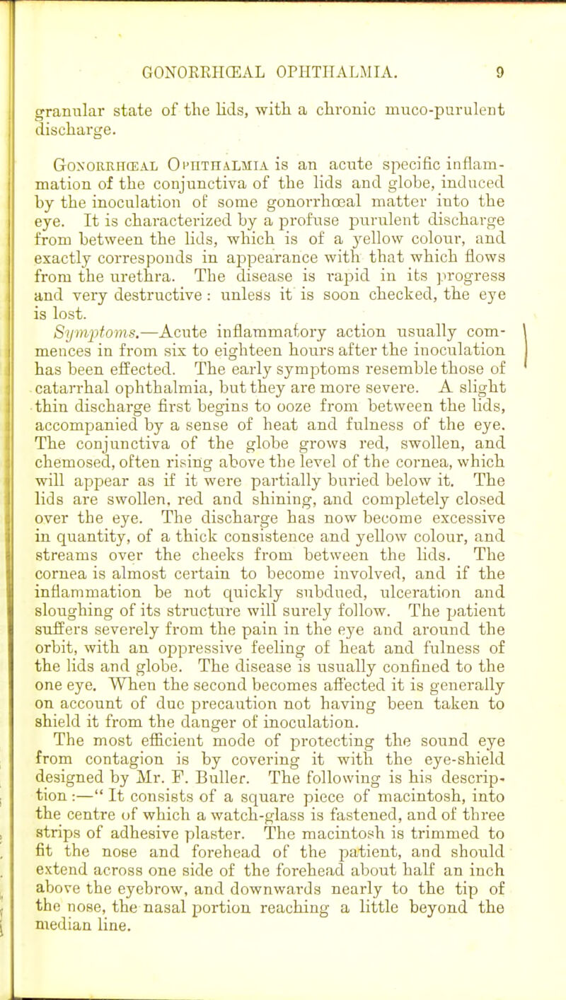 granular state of the lids, with a chronic muco-purulent discharge. Goxorrhceal Otitiialmia is an acnte specific inflam- mation of the conjunctiva of the lids and globe, induced by the inoculation of some gonorrhoeal matter into the eye. It is characterized by a profuse purulent discharge from between the lids, which is of a yellow colour, and exactly corresponds in appearance with that which flows from the urethra. The disease is rapid in its progress and very destructive: unless it' is soon checked, the eye is lost. Symptoms.—Acute inflammatory action usually com- mences in from six to eighteen hours after the inoculation has been effected. The early symptoms resemble those of catarrhal ophthalmia, but they are more severe. A slight thin discharge first begins to ooze from between the lids, accompanied by a sense of heat and fulness of the eye. The conjunctiva of the globe grows red, swollen, and chemosed, often rising above the level of the cornea, which will appear as if it were partially buried below it. The lids are swollen, red and shining, and completely closed over the eye. The discharge has now become excessive in quantity, of a thick consistence and yellow colour, and streams over the cheeks from between the lids. The cornea is almost certain to become involved, and if the inflammation be not quickly subdued, ulceration and sloughing of its structure will surely follow. The patient suffers severely from the pain in the eye and around the orbit, with an oppressive feeling of heat and fulness of the lids and globe. The disease is usually confined to the one eye. When the second becomes affected it is generally on account of due precaution not having been taken to shield it from the danger of inoculation. The most efficient mode of protecting the sound eye from contagion is by covering it with the eye-shield designed by Mr. F. Buller. The following is his descrip- tion :— It consists of a square piece of macintosh, into the centre of which a watch-glass is fastened, and of three strips of adhesive plaster. The macintosh is trimmed to fit the nose and forehead of the patient, and should extend across one side of the forehead about half an inch above the eyebrow, and downwards nearly to the tip of the nose, the nasal portion reaching a little beyond the median line.