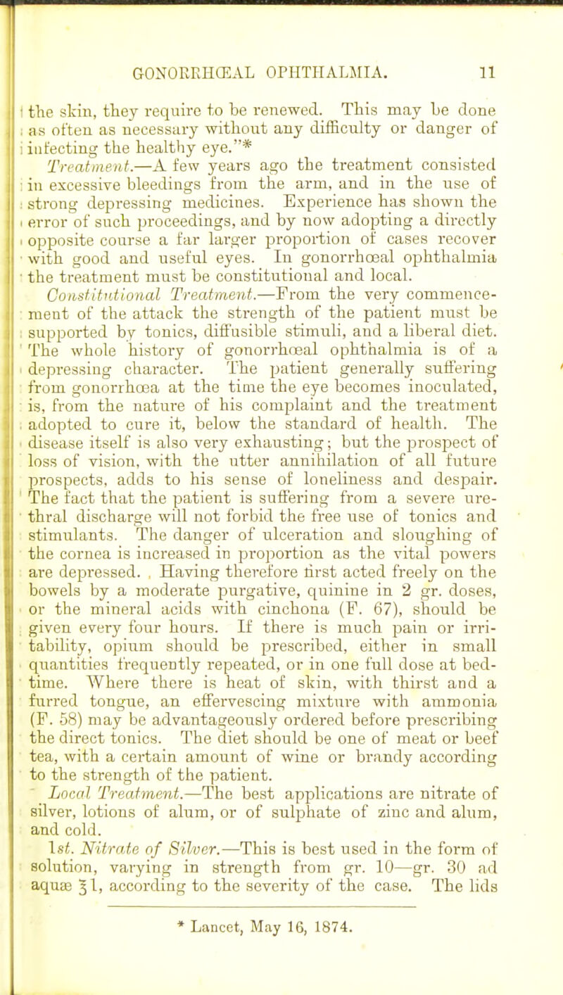 t the skin, they require to be renewed. This may he done ;is often as necessary without any difficulty or danger of i infecting the healthy eye.* Treatment.—A few years ago the treatment consisted i in excessive bleedings from the arm, and in the use of : strong depressing medicines. Experience has shown the • error of such proceedings, and by now adopting a directly i opposite course a far larger proportion of cases recover ■ with good and useful eyes. In gonorrhoeal ophthalmia • the treatment must be constitutional and local. Constitutional Treatment.—From the very commence- ment of the attack the strength of the patient must be : supported by tonics, diffusible stimuli, and a liberal diet. The whole history of gonorrhoeal ophthalmia is of a depressing character. The patient generally suffering from gonorrhoea at the time the eye becomes inoculated, : is, from the nature of his complaint and the treatment . adopted to cure it, below the standard of health. The ■ disease itself is also very exhausting; but the prospect of loss of vision, with the utter annihilation of all future prospects, adds to his sense of loneliness and despair. The fact that the patient is suffering from a severe ure- thral discharge will not forbid the free use of tonics and stimulants. The danger of ulceration and sloughing of the cornea is increased in proportion as the vital powers are depressed. , Having therefore first acted freely on the bowels by a moderate purgative, quinine in 2 gr. doses, • or the mineral acids with cinchona (F. 67), should be given every four hours. If there is much pain or irri- tability, opium should be prescribed, either in small quantities frequently repeated, or in one full dose at bed- time. Where there is heat of skin, with thirst and a furred tongue, an effervescing mixture with ammonia (F. 58) may be advantageously ordered before prescribing the direct tonics. The diet should be one of meat or beef tea, with a certain amount of wine or brandy according to the strength of the patient. Local Treatment.—The best applications are nitrate of silver, lotions of alum, or of sulphate of zinc and alum, and cold. 1st. Nitrate of Silver.—This is best used in the form of solution, varying in strength from gr. 10—gr. 30 ad aquas %\, according to the severity of the case. The lids * Lancet, May 16, 1874.