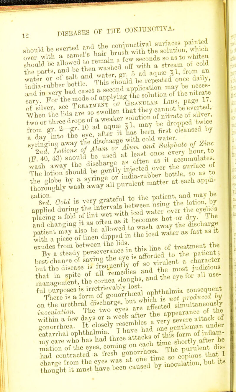* 1 n^rl the coniimctival surfaces painted should be everted and the con] over with a came S ds g0 as to whiten should be allowed to remain a lew q{ cold the parts, and be then wajeI oft - f water or of' £^,Jg?3JU be repeated once daily, udia-rabber bottle, mi nnr,nCation may be neces- aud in very bad ^•^fJL'jg£ion of the nitrate sary ^^^^1ffK!5iiiAB Lids, page 17. of silver, see Thkatmlni u cannot be everted, When the lids are so ™^J^£*£^trate of silver, two or three drops of aweakei solution o ^ *T g!ntolne eS las Cn first claused by ^ta^ fe W^e £ ^ water. ^ zi (F2t W at once ev,? hour, to wash away tbe ^charge as often as it ^ q{ The lotion should be g^X^bbe? bottle, so as to aw^ puruSn^atter at each appb- C1S Gold is very f ^^^K& applied during the mtervals etween i£ ^ g exudes from between the hcls. treatment the By a steady perseverance in tins line patient; bef/chan,e 5 saving the eye is aff ^a c£ ter hut the disease is frequently ot 80 v , t judicious that in spite of all ^^fj^ Tye for all use- management, the cornea sloughs, ana f ul purposes is ophthalmia consequent There is a form of gonoi Ma 1 produced by on the urethral discharge, but ^ ltaneou8iy ivoMon. The two eyes ^ appearance of the within a few days or a weel after JJPP^ attack of gonorrhoea. It closely Te gentleman under catarrhal ophthalmia I ^^^g form of inflam- my care who has had three attacks ot U> ^ Biationoftheeyes coming on each tin ulent dis- had contracted a fresh goj > ^ copious that I charge from the eyes ^^^Wr^&m, but rt. thought it must have been causea uy