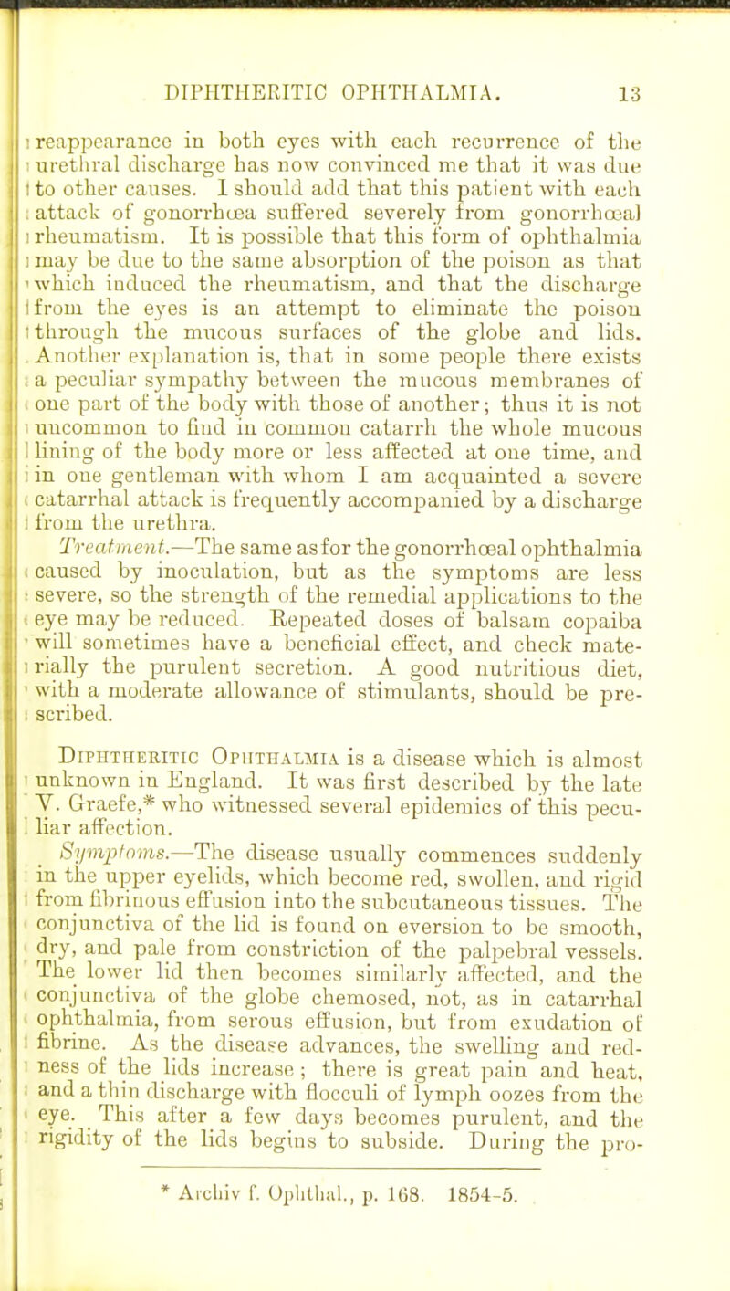 i reappearance in both eyes with each recurrence of the ; urethral discharge has now convinced me that it was due tto other causes. I should add that this patient with each ; attack of gonorrhoea suffered severely from gonorrhoea) i rheumatism. It is possible that this form of ophthalmia i may be due to the same absorption of the poison as that ' which induced the rheumatism, and that the discharge 1 from the eyes is an attempt to eliminate the poison I through the mucous surfaces of the globe and lids. . Another explanation is, that in some people there exists ; a peculiar sympathy between the mucous membranes of i one part of the body with those of another; thus it is not i uncommon to find in common catarrh the whole mucous ] lining of the body more or less affected at one time, and i in one gentleman with whom I am acquainted a severe i catarrhal attack is frequently accompanied by a discharge : from the urethra. Treatment.—The same asfor the gonorrhceal ophthalmia . caused by inoculation, but as the symptoms are less i severe, so the strength of the remedial applications to the i eye may be reduced. Eepeated doses of balsam copaiba • will sometimes have a beneficial effect, and check mate- i rially the purulent secretion. A good nutritious diet, • with a moderate allowance of stimulants, should be pre- scribed. Difhttieritic OpiiTHALMiA is a disease which is almost I unknown in England. It was first described by the late Y. Graefe,* who witnessed several epidemics of this pecu- I liar affection. Symptoms.—The disease usually commences suddenly in the^ upper eyelids, which become red, swollen, and rigid I from fibrinous effusion into the subcutaneous tissues. The conjunctiva of the lid is found on eversion to be smooth, dry, and pale from constriction of the palpebral vessels. The lower lid then becomes similarly affected, and the conjunctiva of the globe chemosed, not, as in catarrhal ophthalmia, from serous effusion, but from exudation of : fibrine. As the disease advances, the swelling and red- ness of the lids increase; there is great pain and heat, I and a thin discharge with fiocculi of lymph oozes from the ' eye: . ^n's a^ter a ^ew days becomes purulent, and the rigidity of the lids begins to subside. During the pro- * Archiv 1'. Ophthal., p. 168. 1854-5.
