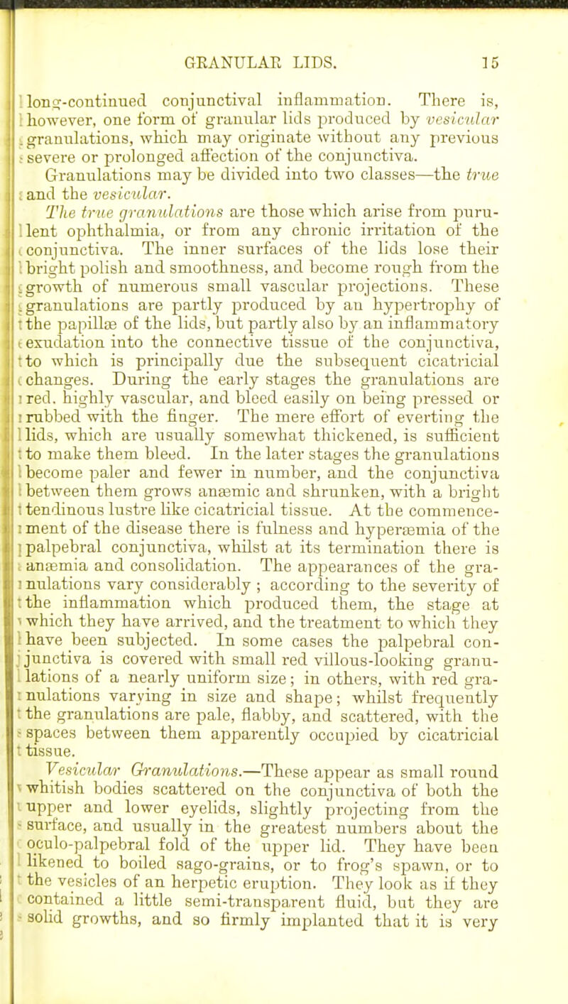 '. lon^-continued conjunctival inflammation. There is, i however, one form of granular lids produced by vesicular . granulations, which may originate without any previous s severe or prolonged affection of the conjunctiva. Granulations may be divided into two classes—the true I and the vesicular. The true granulations are those which arise from puru- llent ophthalmia, or from any chronic irritation of the (conjunctiva. The inner surfaces of the lids lose their ': bright polish and smoothness, and become rough from the igrowth of numerous small vascular projections. These [ granulations are partly produced by an hypertrophy of :the papillae of the lids, but partly also by an inflammatory t exudation into the connective tissue of the conjunctiva, tto which is principally due the subsequent cicatricial I changes. During the early stages the granulations are i red. highly vascular, and bleed easily on being pressed or ! rubbed with the finger. The mere effort of everting the 1 lids, which are usually somewhat thickened, is sufficient 'to make them bleed. In the later stages the granulations 1 become paler and fewer in number, and the conjunctiva I between them grows anasmic and shrunken, with a bright I tendinous lustre like cicatricial tissue. At the commence- i ment of the disease there is fulness and hyperemia of the i palpebral conjunctiva, whilst at its termination there is I anaemia and consolidation. The appearances of the gra- ! nulations vary considerably ; according to the severity of :the inflammation which produced them, the stage at 1 which they have arrived, and the treatment to which they lhave been subjected. In some cases the palpebral con- j junctiva is covered with small red villous-looking granu- I lations of a nearly uniform size; in others, with red gra- nulations varying in size and shape; whilst frequently t the granulations are pale, flabby, and scattered, with the i spaces between them apparently occupied by cicatricial t tissue. Vesicular Granulations.—These appear as small round ^ whitish bodies scattered on the conjunctiva of both the i upper and lower eyelids, slightly projecting from the - surface, and usually in the greatest number's about the oculo-palpebral fold of the upper lid. They have been I likened^ to boiled sago-grains, or to frog's spawn, or to I the vesicles of an herpetic eruption. They look as if they contained a little semi-transparent fluid, but they are • solid growths, and ao firmly implanted that it is very