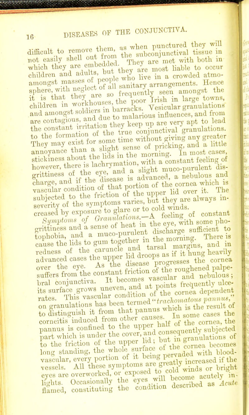 +t.ptt1 as when punctured they will difficult to Yei7ve ,^'2 Se subconjunctival tissue in r,ot easily shell out horn the su j ^ ^ ^ which they are emhedded lney ^ ^ ^ children and adults, but they a crowded atmo- amongst -^^V^^^^tary arrangements. Hence sphere with neglectof all ^ ^ ^ am0Dgst the it is that they aie 80 |,e^e jrisll in iarge towns, children in workhouses the poor ^ aDuulations and amongst soldiers m ^^^SZL, and from are contagious, an d due tc.malarion* ^ the constant rmtatio nth^nf^mXal Granulations. annoyance than a sug^ » ^m-fiine In most cases, stickiness about the lids m the feeling of however, there is ^chrymafaon wrth a^ons f tti?lf if tL^se^is altnce'r an'ebulous and 523*7 exposure to gjare or toxoid wmds G™ ol h at in the eyerwdth some pho- grittiness and a sense of heat m ™? ^ sufficient to tophobia, and a muco-pui ident J^0^ There is cause the lids to gum together in the mom ^ ^ redness of the caruncle and tarsal ^  ' ^ BA^cmm^^T^S^^ th% cornel over the eye As the disease prog suffers from the constant friction^™ r0^d nebuious ; bral conjunctiva. It becomes vacuhu ^ ^ o^anSJuThtbeen termed to distinguish it from that panuus which ^e he corneitis induced from other causes In ^e^ pannus is confined to the upper half of the co part which is under the cover and *«ai of to the friction of the upper lid ^ long standing, the whole■. mrface oftbecM vascular, every portion of it ^P^^cied if the —are ^SCKfe^ ssse a: sfi sans