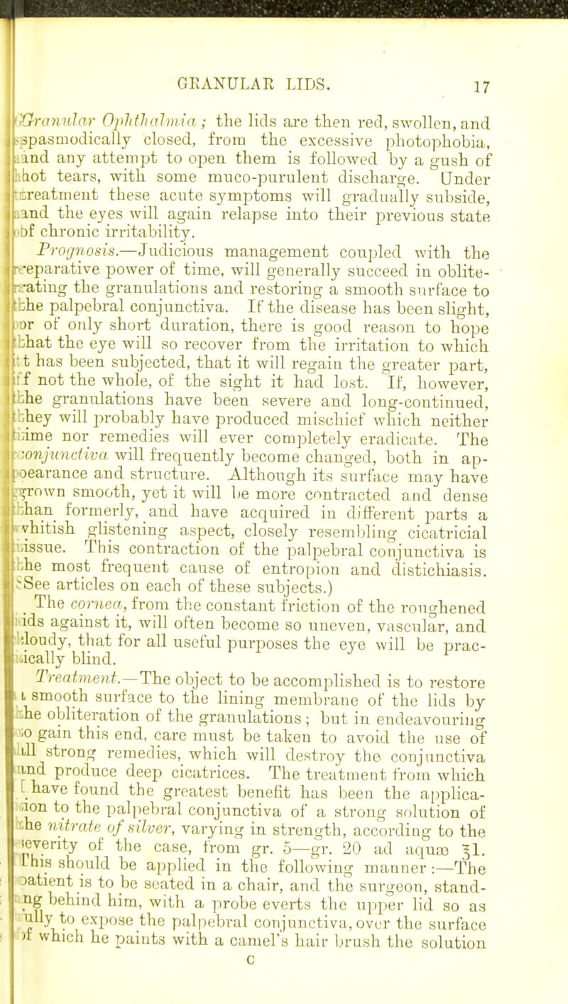 I Granular Ophthalmia ; the lids are then red, swollen, and -spasmodically closed, from the excessive photophobia, rand any attempt to open them is followed by a gush of haot tears, with some muco-purulent discharge. Under ^treatment these acute symptoms will gradually subside, •and the eyes will again relapse into their previous state of chronic irritability. Prognosis.—Judicious management coupled with the [reparative power of time, will generally succeed in oblite- rating the granulations and restoring a smooth surface to tbhe palpebral conjunctiva. If the disease has been slight, M>r of only shoi-t duration, there is good reason to hope '::hat the eye will so recover from the irritation to which : t has been subjected, that it will regain the greater part, :'f not the whole, of the sight it had lost. If, however, bhe granulations have been severe and long-continued, :bhey will jjrobably have produced mischief which neither Lime nor remedies will ever completely eradicate. The conjunctiva will frequently become changed, both in ap- oearance and structure. Although its surface may have njrown smooth, yet it will be more contracted and dense bhan formerly, and have acquired in different parts a vvhitish glistening aspect, closely resembling cicatricial isissue. This contraction of the palpebral conjunctiva is bhe most frequent cause of entropion and distichiasis. See articles on each of these subjects.) _ The cornea, from the constant friction of the roughened nds against it, will often become so uneven, vascular, and ':loudy, that for all useful purposes the eye will be prac- tically blind. Treatment.—The object to be accomplished is to restore a smooth surface to the lining membrane of the lids by she obliteration of the granulations ; but in endeavouring io gain this end, care must be taken to avoid the use of ill strong remedies, which will destroy the conjunctiva ind produce deep cicatrices. The treatment from which [ have found the greatest benefit has been the applica- ;ion to the palpebral conjunctiva of a strong solution of the nitrate of silver, varying in strength, according to the jeventy of the case, from gr. 5—gr. 20 ad aqute §1. 1 his should be applied in the following manner :—The patient is to be seated in a chair, and the surgeon, stand- ng behind him, with a probe everts the upper lid so as mly to expose the palpebral conjunctiva, over the surface )t which he paints with a camel's hair brush the solution c
