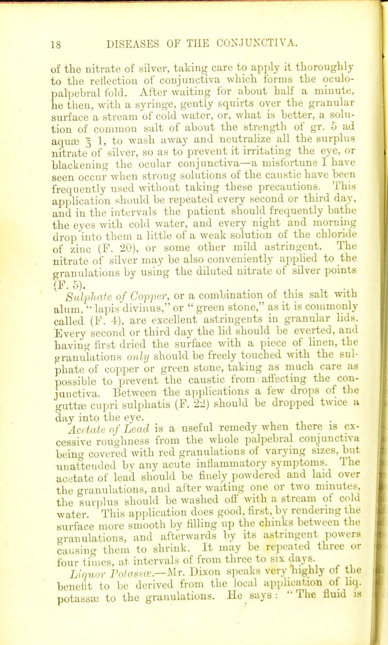 of the nitrate of silver, taking care to apply it thoroughly to the reflection of conjunctiva which forms the oculo- palpebral fold. After waiting for about half a minute, he then, with a syringe, gently squirts over the granular surface a stream of cold water, or, what is better, a solu- tion of common salt of about the strength of gr. 5 ad aquae 5 1, to wash away and neutralize all the surplus nitrate of silver, so as to prevent it irritating the eye, or blackening the ocular conjunctiva—a misfortune I have seen occur when strong solutions of the caustic have been frequently used without taking these precautions. This application should be repeated every second or third day, and iu the intervals the patient should frequently bathe the eyes with cold water, and every night and morning drop into them a little of a weak solution of the chloride of zinc (F. 20), or some other mild astringent. The nitrate of silver may be also conveniently applied to the granulations by using the diluted nitrate of silver points (P. 5). Sulphate of Copper, or a combination of this salt with alum.  lapis divinus, or  green stone, as it is commonly called (F. 4), are excellent astringents in granular lids. Every second or third day the lid should be everted, and having first dried the surface with a piece of linen, the granulations only should be freely touched with the sul- phate of copper or green stone, taking as much care as possible to prevent the caustic from affecting the con- junctiva. Between the applications a few drops of the guttae cupri sulphatis (P. 22) should be dropped twice a day into the eye. Acetate of Lead is a useful remedy when there is ex- cessive roughness from the whole palpebral conjunctiva being covered with red granulations of varying sizes, but unattended by any acute inflammatory symptoms. The acetate of lead should be finely powdered and laid over the granulations, and after waiting one or two minutes, the surplus should be washed off with a stream of cold water. This application does good, first, by rendering the surface more smooth by filling up the chinks between the granulations, and afterwards by its astringent powers causing them to shrink. It may be repeated three or four times, at intervals of from three to six days. Liquor Po/ctssee.—Mr. Dixon speaks very highly of the benefit to be derived from the local application of liq. potassaj to the granulations. He says:  The fluid is