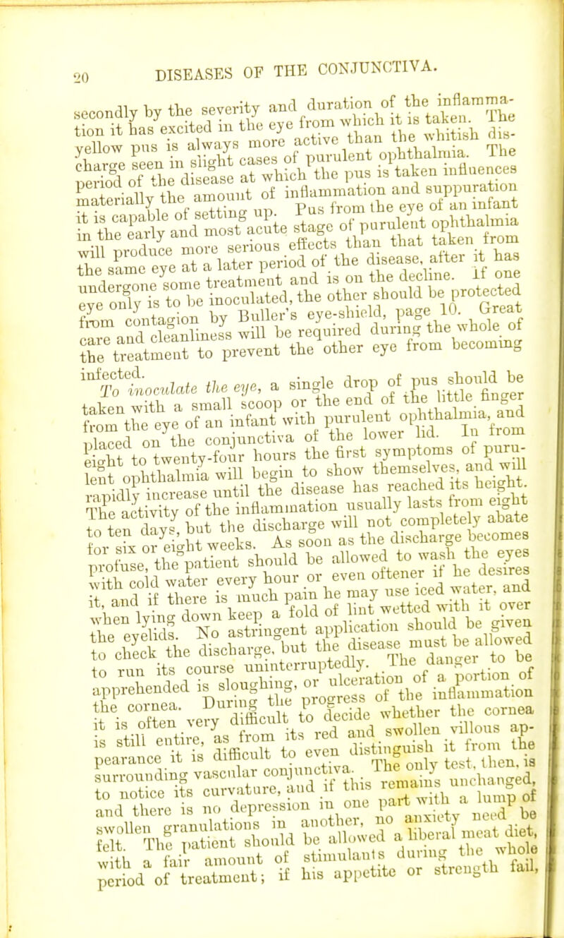 tion it has excited m the eye iroiu « Wh^tish dis- yellow pus is ^J^S&^SS?1 The Sd oTthe d e£ S whlPthe pus is'taken influences materially theamount of inflammation and suppuration materially int. p f the eye 0t an infant Jh same eye at a later period of the disease after it has ZeatSf£Went toother e,o from bec„„,mg ^ttoa.We Ik. «,■>, a single drop ofP«S ? gt nr^thnlmia will be^in to show themselves, and will ^f^S^Stil S disease has reached its height ^SrflSinflammation usually lasts from eight to ten dlyt but the discharge will not completely abate