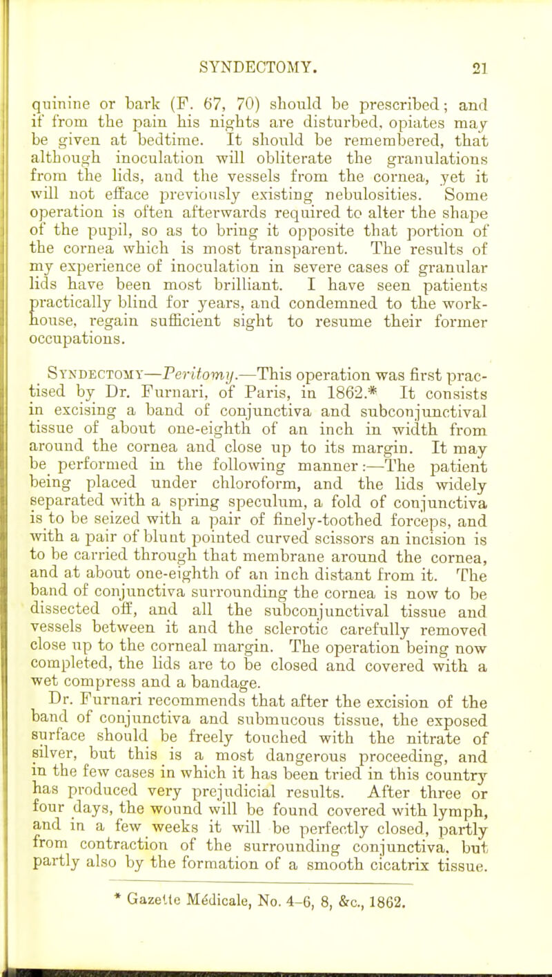 quinine or bark (F. 6'7, 70) should be prescribed; and if from the pain his nights are disturbed, opiates may be given at bedtime. It should be remembered, that although inoculation will obliterate the granulations from the lids, and the vessels from the cornea, yet it will not efface previously existing nebulosities. Some operation is often aftei-wards required to alter the shape of the pupil, so as to bring it opposite that portion of the cornea which is most transparent. The results of my experience of inoculation in severe cases of granular lids have been most brilliant. I have seen patients ractically blind for years, and condemned to the work- ouse, regain sufficient sight to resume their former occupations. Syndectomy—Peritomy.—This operation was first prac- tised by Dr. Furnari, of Paris, in 1862* It consists in excising a band of conjunctiva and subconjunctival tissue of about one-eighth of an inch in width from around the cornea and close up to its margin. It may be performed in the following manner:—The patient being placed under chloroform, and the lids widely separated with a spring speculum, a fold of conjunctiva is to be seized with a pair of finely-toothed forceps, and with a pair of blunt pointed curved scissors an incision is to be carried through that membrane around the cornea, and at about one-eighth of an inch distant from it. The band of conjunctiva surrounding the cornea is now to be dissected off, and all the subconjunctival tissue and vessels between it and the sclerotic carefully removed close up to the corneal margin. The operation being now completed, the lids are to be closed and covered with a wet compress and a bandage. Dr. Furnari recommends that after the excision of the band of conjunctiva and submucous tissue, the exposed surface should be freely touched with the nitrate of silver, but this is a most dangerous proceeding, and in the few cases in which it has been tried in this country has produced very prejudicial results. After three or four days, the wound will be found covered with lymph, and in a few weeks it will be perfectly closed, partly from contraction of the surrounding conjunctiva, but partly also by the formation of a smooth cicatrix tissue. * Gazette Medicale, No. 4-6, 8, &c, 1862.