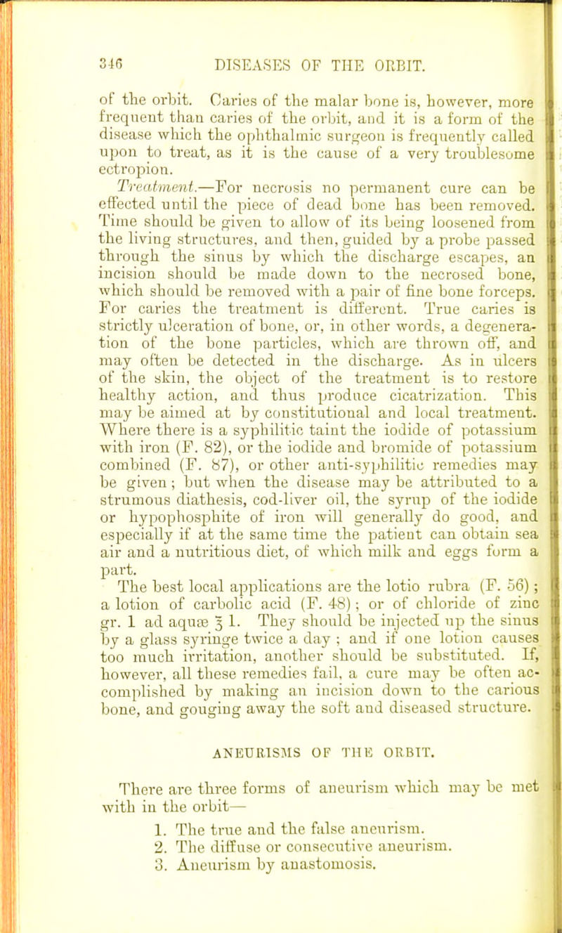 of the orbit. Caries of the malar bone is, however, more frequent than caries of the orbit, and it is a form of the disease which the ophthalmic surgeon is frequently called upon to treat, as it is the cause of a very troublesome ectropion. Treatment.—For necrosis no permanent cure can be effected nntil the piece of dead bone has been removed. Time should be given to allow of its being loosened from the living structures, and then, guided by a probe passed through the sinus by which the discharge escapes, an incision should be made down to the necrosed bone, which should be removed with a pair of fine bone forceps. For caries the treatment is different. True caries is strictly ulceration of bone, or, in other words, a degenera- tion of the bone particles, which are thrown off, and may often be detected in the discharge. As in ulcers of the skin, the object of the treatment is to restore healthy action, and thus produce cicatrization. This may be aimed at by constitutional and local treatment. Where there is a syphilitic taint the iodide of potassium with iron (F. 82), or the iodide and bromide of potassium combined (F. 87), or other anti-syphilitic remedies may be given; but when the disease may be attributed to a strumous diathesis, cod-liver oil, the syrup of the iodide or hypophosphite of iron will generally do good, and especially if at the same time the patient can obtain sea air and a nutritious diet, of which milk and eggs form a part. The best local applications are the lotio rubra (F. 56); a lotion of carbolic acid (F. 48); or of chloride of zinc gr. 1 ad aqua? 3 1. They should be injected up the siuus by a glass syringe twice a day ; and if one lotion causes too much irritation, another should be substituted. If, however, all these remedies fail, a cure may be often ac- complished by making an incision down to the carious bone, and gouging away the soft aud diseased structure. ANEURISMS OF THE ORBIT. There are three forms of aneurism which may be met with in the orbit— 1. The true and the false aneurism. 2. The diffuse or consecutive aneurism. 3. Aneurism hy anastomosis.