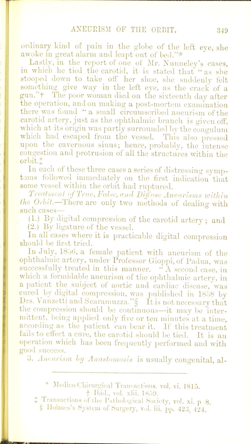 ordinary kind of pain in the globe of the left eye, she awoke in great alarm and leapt out of bed.* Lastly, in the report of one of Mr. Nuuneley'a cases, in which he tied the carotid, it is stated that as she stooped down to take off her shoe, she suddenly felt something give way in the left eye, as the crack of a gun.f The poor woman died on the sixteenth day after the operation, and on making a post-mortem examination there was found a small circumscribed aneurism of the carotid artery, just as the ophthalmic branch is given off, which at its origin was partly surrounded by the coagulum which had escaped from the vessel. This also pressed upon the cavernous sinus; hence, probably, the intense congestion and protrusion of all the structures within the orbit,! In each of these three cases a series of distressing symp- toms followed immediately on the first indicationthat some vessel within the orbit had ruptured. Treatvu ni of True, False, and Diffuse Aneurisms within the Orhit.—There are only two methods of dealing with such cases— (1.) By digital compression of the carotid artery ; and (2.) By ligature of the vessel. In all cases where it is practicable digital compression should be first tried. In July. 18-36, a female patient with aneurism of the ophthalmic artery, under Professor Gioppi, of Padua, was successfully treated in this manner. A second case, in which a formidable aneurism of the ophthalmic artery, in a patient the subject of aortic and cardiac disease.' was cured by digital compression, was published in 18o8 by Drs. Vanzetti and Scaramuzza.§ It is not necessary that the compression should be continuous—it maybe inter- mittent, being applied only live or ten minutes at a time, according as the patient can bear it. If this treatment fails to effect a cure, the carotid should be tied. It is an operation which has been frequently performed and with good success. :_J. Aneurism l;j Anastomosis is usually congenital, al- * Medico-Cliinirgical Transactions, vol. vi. IS].), t Had., vol. xlii. ls.Vj. : Transactions of the Pathological Society, vol. xi. n 3. S Holmes's System of Surgery, vol. iii. pp. 423 -124.