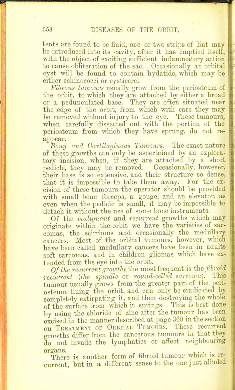 tents are found to be fluid, one or two strips of lint may be introduced into its cavity, after it has emptied itself, with the object of exciting sufficient inflammatory action to cause obliteration of the sac. Occasionally an orbital cyst will be found to contain hydatids, which may be either echinococci or cysticerci. Fibrous tumours usually grow from the periosteum of the orbit, to which they are attached by either a broad or a pedunculated base. They are often situated near the edge of the orbit, from which with care they may be removed without injury to the eye. These tumours, when carefully dissected out with the portion of the periosteum from which they have sprung, do not re- appear. Bony and Cartilaginous Tumours.—The exact nature of these growths can only be ascertained by an explora- tory incision, when, if they are attached by a short pedicle, they may be removed. Occasionally, however, their base is so extensive, and their structure so dense, that it is impossible to take them away. For the ex- cision of these tumours the operator should be provided with small bone forceps, a gouge, and an elevator, as even when the pedicle is small, it may be impossible to detach it without the use of some bone instruments. Of the malignant and recurrent growths which may originate within the orbit we have the varieties of sar- comas, the scirrhous and occasionally the medullary cancers. Most of the orbital tumours, however, which have been called medullary cancers have been in adults soft sarcomas, and in children gliomas which have ex- tended from the eye into the orbit. Of the recurrent groivths the most frequent is the fibroid recurrent (the spindle or round-celled sarcoma). This tumour usually grows from the greater part of the peri- osteum lining the orbit, and can only be eradicated by completely extirpating it, and then destroying the whole of the surface from which it springs. This is best done by using the chloride of zinc after the tumour has been excised in the manner described at page 360 in the section on Treatment of Orbital Tumours. These recurrent growths differ from the cancerous tumours in that they do not invade the lymphatics or affect neighbouring There is another form of fibroid tumour which is re- current, but in a different sense to the one just alluded