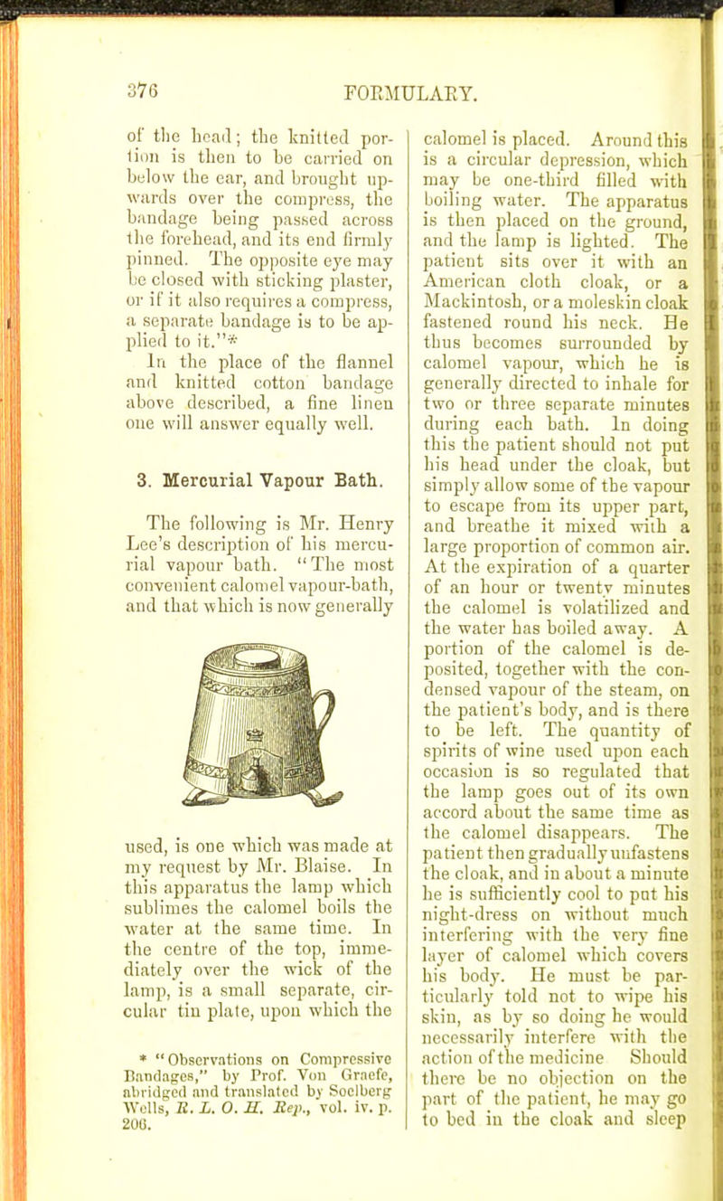 of the bead; the knitted por- tion is then to be carried on below the ear, and brought up- wards over the compress, the bandage being passed across the forehead, and its end firmly pinned. The opposite eye may be closed with sticking plaster, or if it also requires a compress, a separate bandage is to be ap- plied to it.* In the place of the flannel and knitted cotton bandage above described, a fine linen one will answer equally well. 3. Mercurial Vapour Bath. The following is Mr. Henry Lee's description of bis mercu- rial vapour bath. The most convenient calomel vapour-bath, and that which is now generally used, is one which was made at my request by Mr. Blaise. In this apparatus the lamp which sublimes the calomel boils the water at the same time. In the centre of the top, imme- diately over the wick of the lamp, is a small separate, cir- cular tin plate, upon which the * Observations on Compressive Bandages, by Prof. Von Graefe, abridged and translated by Soelberg Wells, R. L. 0. H. Rep., vol. iv. p. 206. calomel is placed. Around this is a circular depression, which may be one-third filled with boiling water. The apparatus is then placed on the ground, and the lamp is lighted. The patient sits over it with an American cloth cloak, or a Mackintosh, or a moleskin cloak fastened round his neck. He thus becomes surrounded by calomel vapour, which he is generally directed to inhale for two or three separate minutes during each bath. In doing this the patient should not put his head under the cloak, but simply allow some of the vapour to escape from its upper part, and breathe it mixed with a large proportion of common air. At the expiration of a quarter of an hour or twenty minutes the calomel is volatilized and the water has boiled away. A portion of the calomel is de- posited, together with the con- densed vapour of the steam, on the patient's body, and is there to be left. The quantity of spirits of wine used upon each occasion is so regulated that the lamp goes out of its own accord about the same time as the calomel disappears. The patient then gradually unfastens the cloak, and in about a minute he is sufficiently cool to pnt his night-dress on without much interfering with the very fine layer of calomel which covers his body. He must be par- ticularly told not to wipe his skin, as by so doing he would necessarily interfere with the action of the medicine Should there be no objection on the part of the patient, he may go to bed in the cloak and sleep