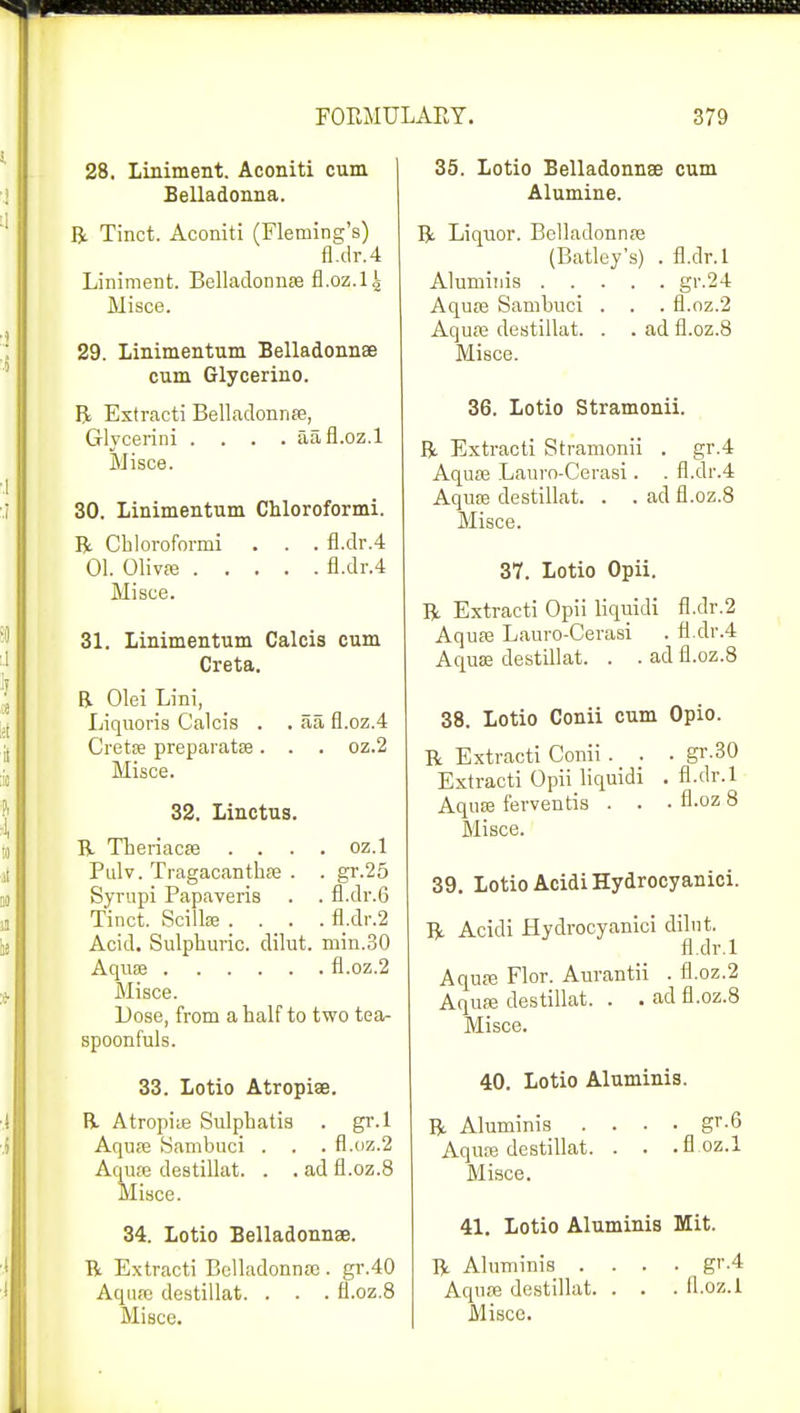 28. Liniment. Aconiti cum Belladonna. R Tinct. Aconiti (Fleming's) fl.dr.4 Liniment. Belladonna fl.oz.l | Misce. 29. Linimentum Belladonnse cum Glycerine R Extracti Belladonnas, Glycerini .... aa fl.oz.l Misce. 30. Linimentum Chloroformi. R Chloroformi . . . fl.dr.4 01. Olivas fl.dr.4 Misce. 31. Linimentum Calcis cum Creta. B. Olei Lini, Liquoris Calcis . . aa fl.oz.4 Gretas preparatas. . . oz.2 Misce. 32. Linctus. B- Theriacas .... oz.l Pulv. Tragacanthas . . gr.25 Syrupi Papaveris . . fl.dr.6 Tinct. Scillse .... fl.dr.2 Acid. Sulphuric, dilut. niin.30 Aquas fl.oz.2 Misce. Lose, from a half to two tea- spoonfuls. 33. Lotio Atropise. R Atropias Sulphatis . gr.l Aquas Sambuci . . . fl.oz.2 Aquae destillat. . . ad fl.oz.8 Misce. 34. Lotio Belladonnse. B Extracti Belladonna). gr.40 Aquae destillat. . . . fl.oz.8 35. Lotio Belladonnse cum Alumine. R Liquor. Belladonnas (Batley's) . fl.dr.l Aluminis gr.24 Aquae Sambuci . . . fl.oz.2 Aquas destillat. . . ad fl.oz.8 Misce. 36. Lotio Stramonii. R Extracti Stramonii . gr.4 Aquas Lauro-Cerasi. . fl.dr.4 Aquas destillat. . . ad fl.oz.8 Misce. 37. Lotio Opii. R Extracti Opii liquidi fl.dr.2 Aquas Lauro-Cerasi . fl.dr.4 Aquas destillat. . . ad fl.oz.8 38. Lotio Conii cum Opio. R Extracti Conii . . . gr.30 Extracti Opii liquidi . fl.dr.l Aquas ferventis . . • A-oz 8 Misce. 39. Lotio AcidiHydrocyanici. R Acidi Hydrocyanici dilut. fl.dr.l Aquas Flor. Aurantii . fl.oz.2 Aquas destillat. . . ad fl.oz.8 Misce. 40. Lotio Aluminis. R Aluminis .... gr.6 Aquas destillat. . . .fl.oz.l Misce. 41. Lotio Aluminis Mit. R Aluminis .... gr.4 Aquas destillat. . . . fl.oz.l