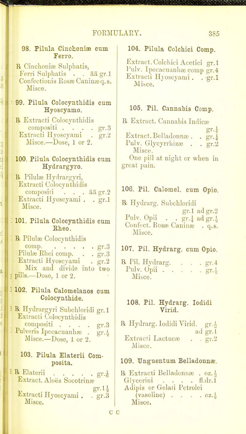 98. Pilula Cincfconiffl cum Ferro. R Cinchonite Sulpbatis, Ferri Sulphatis . . aiigr.l Confeetiouis Bosas Caninoeq.s. Misce. 99. Pilula Colocynthidis cum Hyoscyamo. R Extracti Colocynthidis compositi .... gr.3 Extracti Hyoscyami . gr.2 Misce.—Dose, 1 or 2. 100. Pilula Colocynthidis cum Hydrargyro. R Pilules Hydrargyri, Extracti Colocynthidis composiii . . . aagr.2 Extracti Hyoscyami . . gr.l Misce. 101. Pilula Colocynthidis cum Rheo. R Pilulse Colocynthidis comp gr.3 Pilulte Ehei comp. . . gr.3 Extracti Hyoscyami . gr.2 Mix and divide into two i pills.—Dose, 1 or 2. | 102. Pilula Calomelanos cum Colocynthide. 1 R Hydrargyri Subchloridi gr. 1 Extracti Colocynthidis compositi .... gr.3 Pulveris Ipecacuanhas . gr.4 Misce.—Dose, 1 or 2. 103. Pilula Elaterii Com- posita. I R Elaterii gr.J Extract. Aloes Socotrinse gr.l J Extracti Hyoscyami . . gr.3 Misce. 104. Pilula Colchici Comp. Extract. Colchici Acetici gr.l Pulv. Ipecacuanhas comp gr.4 Extracti Hyoscyami. . gr.l Misce. 105. Pil. Cannabis Comp. R Extract. Cannabis Indies gr-k Extract.Belladonna; . . gr.| Pulv. Glycyrrhizas . . gr.2 Misce. One pill at night or when in great pain. 106. Pil. Calomel, cum Opio. R Hydrarg. Subchloridi gr.l ad gr.2 Pulv. Opii . . gr.^ ad gr.| Conf'ect. Bosas Caninae . q.s. Misce. 107. Pil. Hydrarg. cum Opio. R Pil. Hydrarg. . . . gr.4 Pulv. Opii gr.4 Misce. 108. Pil. Hydrarg. Iodidi Virid. R Hydrarg. Iodidi Virid. gr.^ ad gr.l Extracti Lactucre . . gr.2 Misce. 109. XTnguentum Belladonnae. R Extracti Belladonnas . oz.^ Glycerini .... fl.dr.l Adipis or Gelati Pctrolei (vaseline) . . . . oz.J, Misce. c c