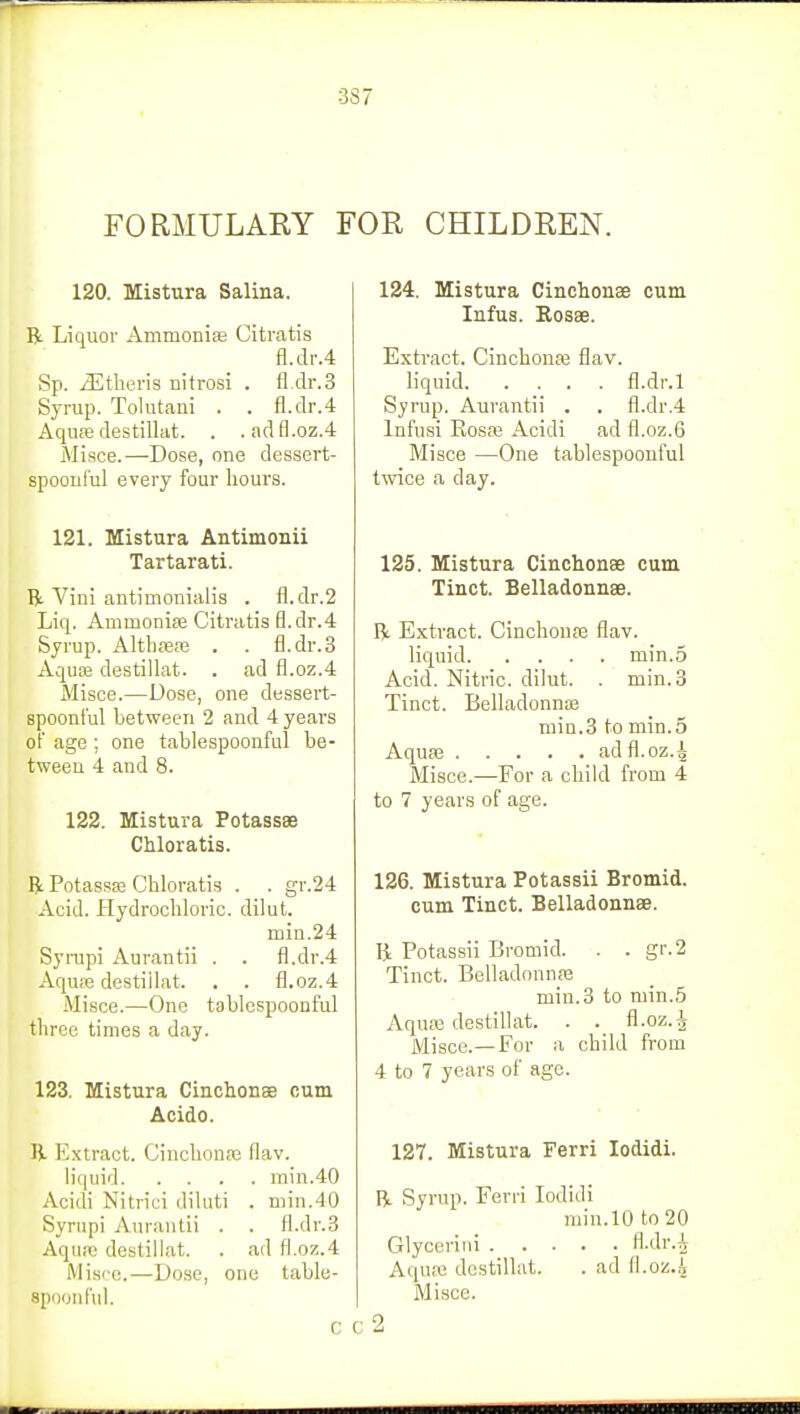 3S7 FORMULARY FOR CHILDREN. 120. Mistura Salina. R Liquor Ammonias Citratis fl.dr.4 Sp. iEtheris nitrosi . fl.dr.3 Syrup. Tolutani . . fl.dr.4 Aquas destillat. . .adfl.oz.4 Misce.—Dose, one dessert- spoonful every four hours. 121. Mistura Antimonii Tartarati. R Vini antimonialis . fl.dr.2 Liq. Ammonias Citratis fl.dr.4 Syrup. Althaeas . . fl.dr.3 Aquas destillat. . ad fl.oz.4 Misce.—Dose, one dessert- spoonful between 2 and 4 years of age ; one tablespoonful be- tween 4 and 8. 122. Mistura Potassae Chloratis. ft Potasses Chloratis . . gr.24 Acid. Hydrochloric, dilut. min.24 Syrupi Aurantii . . fl.dr.4 Aquas destillat. . . fl.oz.4 Misce.—One tablespoonful three times a day. 123. Mistura Cinchonae cum Acido. ft Extract. Cinchonas flav. liquid min.40 Acidi Nitrici diluti . min.40 Syrupi Aurantii . . fl.dr.3 Aquas destillat. . ad fl.oz.4 Misce,—Dose, one table- Bpoonful. c 124. Mistura Cinchonas cum Infus. Rosas. Extract. Cinchonas flav. liquid fl.di-.l Syrup. Aurantii . . fl.dr.4 Infnsi Rosas Acidi ad fl.oz.6 Misce —One tablespoonful twice a day. 125. Mistura Cinchonae cum Tinct. Belladonnae. R Extract. Cinchonas flav. liquid min.5 Acid. Nitric, dilut. . min. 3 Tinct. Belladonnas min.3 to min. 5 Aquas adfl.oz.4 Misce.—For a child from 4 to 7 years of age. 126. Mistura Potassii Bromid. cum Tinct. Belladonnae. R Potassii Bromid. . . gr.2 Tinct. Belladonnas min. 3 to min.5 Aquas destillat. . . fl.oz.^ Misce.—For a child from 4 to 7 years of age. 127. Mistura Ferri Iodidi. R Syrup. Ferri Iodidi min.10 to 20 Glyceriui Mr.h Aquse destillat. . ad ll.oz.i