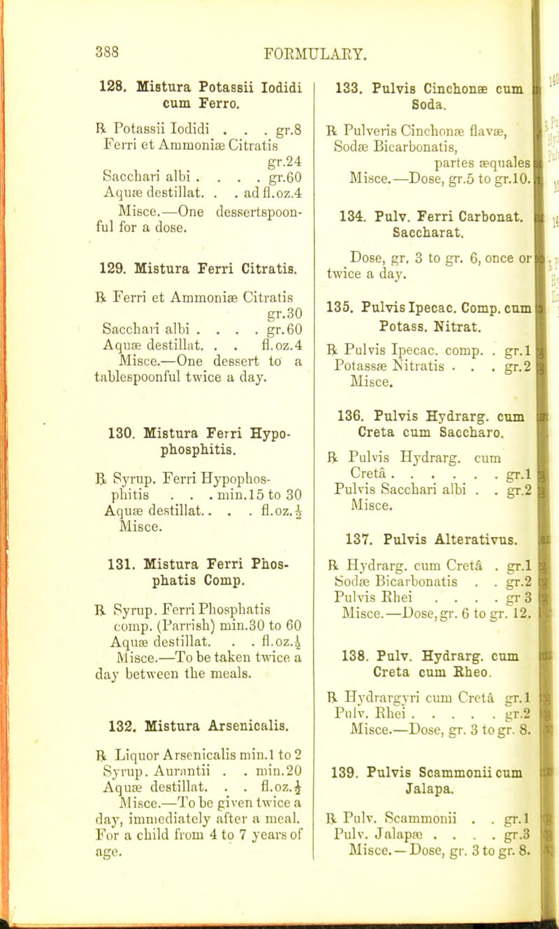 128. Mistura Potassii Iodidi cum Ferro. R Potassii Iodidi . . . gr.8 Ferri et Ammonias Citratis gr.24 Saccbari albi .... gr.60 Aquas destillat. . .adfl.oz.4 Misce.—One dessertspoon- ful for a dose. 129. Mistura Ferri Citratis. R Ferri et Ammonia? Citratis gr.30 Sacchavi albi . . . .gr.60 Aquas destillat. . . fl.oz.4 Misce.—One dessert to a tablespoonful twice a day. 130. Mistura Ferri Hypo- phosphitis. B Syrup. Ferri Hypopbos- pbitis . . .min.l5to30 Aqua? destillat.. . . fl.oz.^ Misce. 131. Mistura Ferri Phos- phatis Comp. R Syrup. Ferri Pbospbatis comp. (Parrisb) min.30 to 60 Aquas destillat. . . fl.oz.4 Misce.—To be taken twice a day between tbe meals. 132. Mistura Arsenicalis. R Liquor Arsenicalis min.1 to 2 Syrup. Aurantii . . niin.20 Aquas destillat. . . fi.oz.£ Misce.—To be given twice a clay, immediately after a meal. For a cbild from 4 to 7 years of age. 133. Pulvis Cinchonse cum Soda. R Pulveris Cinchonas flavas, Sodas Bicarbonatis, partes sequales Misce.—Dose, gr.5 to gr.10. 134. Pulv. Ferri Carbonat. Saccharat. Dose, gr, 3 to gr. 6, once or twice a day. 135. Pulvis Ipecac. Comp. cum Potass. Nitrat. R Pulvis Ipecac, comp. . gr.l Potassas Isitratis . . . gr.2 Misce. 136. Pulvis Hydrarg. cum Creta cum Saccaaro. R Pulvis Hydrarg. cum Creta gr.l Pulvis Saccbari albi . . gr.2 Misce. 137. Pulvis Alterativus. R Hydrarg. cum Creta . gr.l Sodas Bicarbonatis . . gr.2 Pulvis Rhei .... gr 3 Misce.—Dose,gr. 6 to gr. 12. 138. Pulv. Hydrarg. cum Creta cum Rheo. R Hydrar2;vri cum Creta gr.l Pulv. Rbei kt.2 Misce.—Dose, gr. 3 togr. 8. 139. Pulvis Scammoniicum Jalapa. R Pulv. Scammonii . . gr. 1 Pulv. Jalapas .... gr.3 Misce. —Dose, gr. 3 to gr. 8.