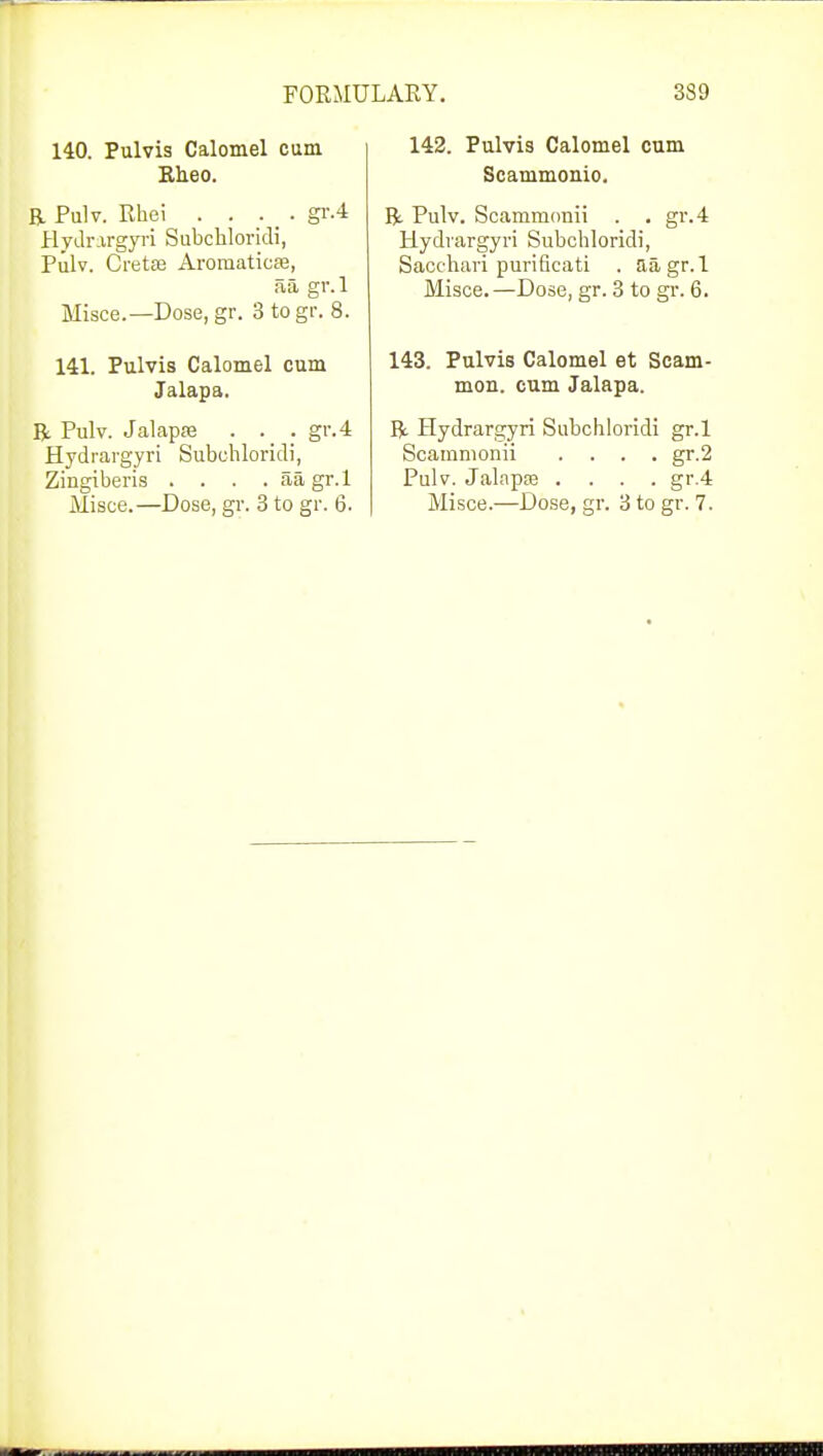 140. Pulvis Calomel cum Rheo. R Pulv. Rhei . . . . gr.4 Hydrargyri Subchloridi, Pulv. Cretas Aromaticffi, a a gv.l Misce.—Dose, gr. 3 togr. 8. 141. Pulvis Calomel cum Jalapa. R Pulv. Jalapse . . . gr.4 Hydrargyri Subchloridi, Zingiberis . . . . aa gr.l Misce.—Dose, gr. 3 to gr. 6. 142. Pulvis Calomel cum Scammonio. R Pulv. Scammonii . . gr.4 Hydrargyri Subchloridi, Sacchari purificati . aa gr. 1 Misce. —Dose, gr. 3 to gr. 6. 143. Pulvis Calomel et Scam- mon. cum Jalapa. R Hydrargyri Subchloridi gr.l Scammonii .... gr.2 Pulv. Jalapte .... gr.4 Misce.—Dose, gr. 3 to gr. 7