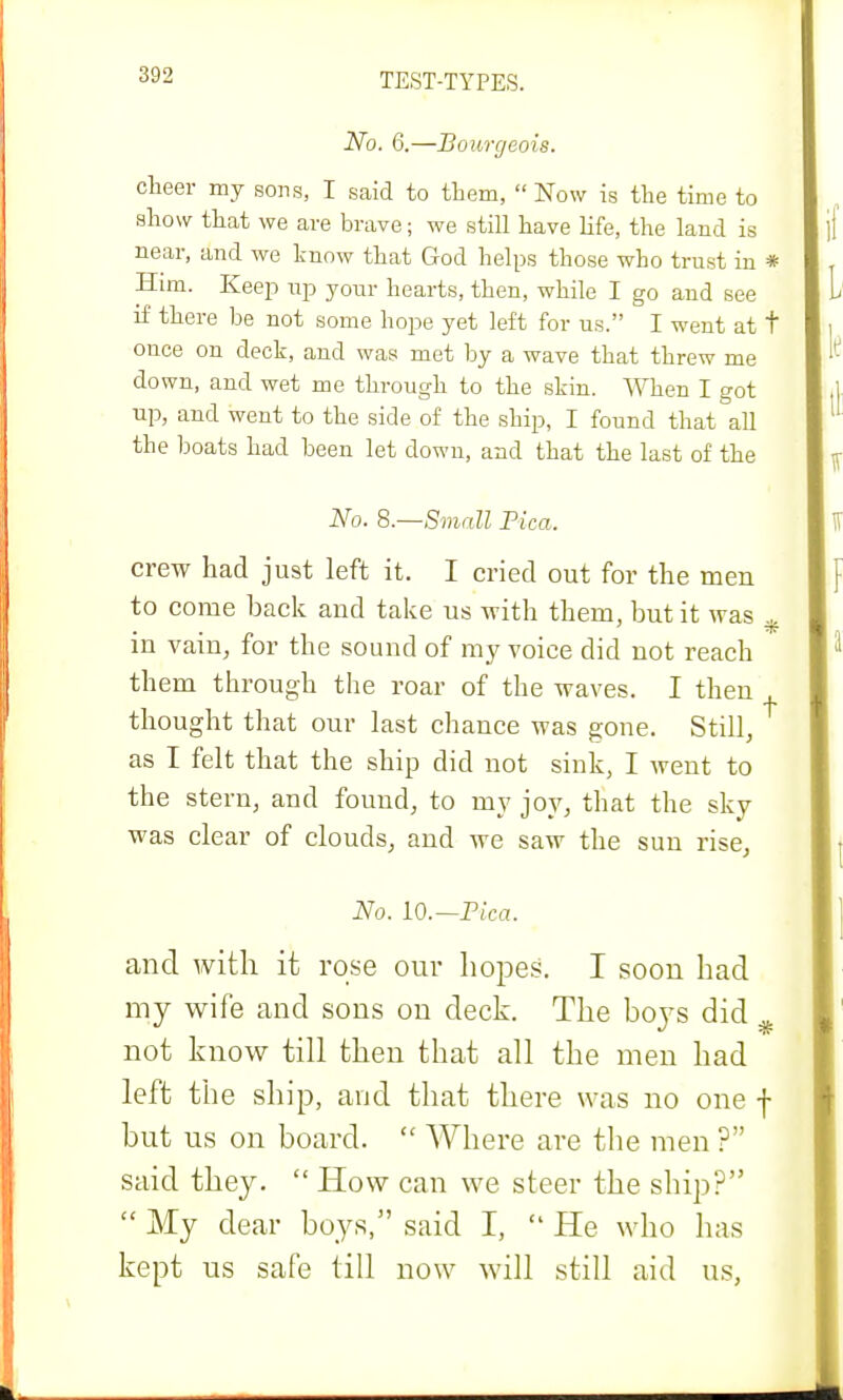 No. 6.—Bourgeois. cheer my sons, I said to them, Now is the time to show that we are brave; we still have life, the land is near, and we know that God helps those who trust in * Him. Keep up your hearts, then, while I go and see if there be not some hope yet left for us. I went at t once on deck, and was met by a wave that threw me down, and wet me through to the skin. When I got up, and went to the side of the ship, I found that all the boats had been let down, and that the last of the No. 8.—Small Pica. crew had just left it. I cried out for the meu to come back and take us with them, but it was , m vain, for the sound of my voice did not reach them through the roar of the waves. I then , thought that our last chance was gone. Still, as I felt that the ship did not sink, I went to the stern, and found, to my joy, that the sky was clear of clouds, and we saw the sun rise, No. 10.— Pica. and with it rose our hopes. I soon had my wife and sons on deck. The boys did not know till then that all the men had left the ship, and that there was no one f but us on board.  Where are the men ? said they.  How can we steer the ship?  My dear boys, said I,  He who has kept us safe till now will still aid us,