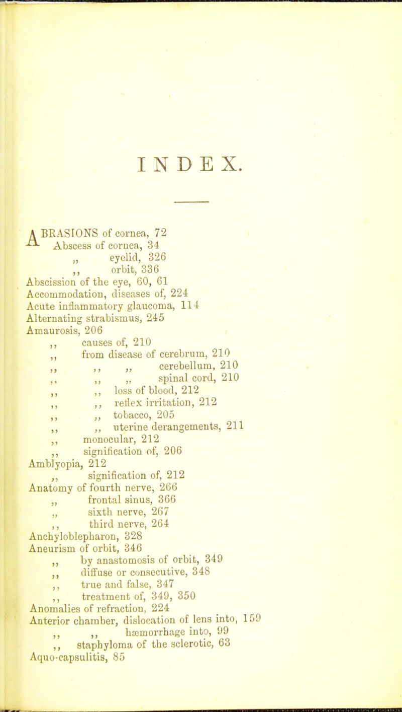 INDEX. A BRASrONS of cornea, 72 Abscess of cornea, 34 eyelid, 326 ,, orbit, 336 Abscission of the eye, 60, 61 Accommodation, diseases of, 224 Acute inflammatory glaucoma, 114 Alternating strabismus, 245 Amaurosis, 206 ,, causes of, 210 „ from disease of cerebrum, 210 ,, „ cerebellum, 210 ,, ,, „ spinal cord, 210 ,, loss of blood, 212 ,, ,, reflex irritation, 212 ,, tobacco, 205 ,, uterine derangements, 211 ,, monocular, 212 ,, signification of, 206 Amblyopia, 212 ,, signification of, 212 Anatomy of fourth nerve, 266 ,, frontal sinus, 366 „ sixth nerve, 267 ,, third nerve, 264 Ankyloblepharon, 328 Aneurism of orbit, 346 ,, by anastomosis of orbit, 349 ,, diffuse or consecutive, 348 ,, true and false, 347 ,, treatment of, 349, 350 Anomalies of refraction, 224 Anterior chamber, dislocation of lens into, 1 ,, ,, hemorrhage into, 99 staphyloma of the sclerotic, 63 Aquo-capsulitis, 85