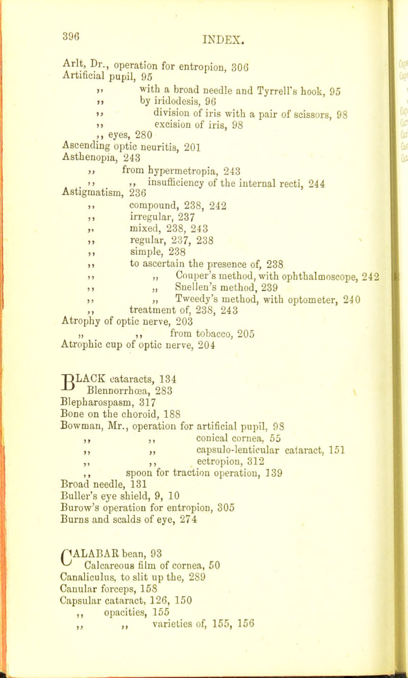 Arlt, Dr., operation for entropion, 306 Artificial pupil, 95 >, with a broad needle and Tyrrell's hook, 95 )i by iridodesis, 96 >> division of iris with a pair of scissors, 98 >! excision of iris, 98 ,, eyes, 280 Ascending optic neuritis, 201 Asthenopia, 243 >, from hypermetropia, 243 »> >» insufficiency of the internal recti, 244 Astigmatism, 236 ,, compound, 238, 242 ,, irregular, 237 „ mixed, 238, 243 „ regular, 237, 238 ,, simple, 238 ,, to ascertain the presence of, 238 <> „ Couper's method, with ophthalmoscope, 242 i, „ Snellen's method, 239 )> „ Tweedy's method, with optometer, 240 „ treatment of, 238, 243 Atrophy of optic nerve, 203 ,, from tobacco, 205 Atrophic cup of optic nerve, 204 DLACK eataracts, 134 -L> Blennorrhea, 283 Blepharospasm, 317 Bone on the choroid, 188 Bowman, Mr., operation for artificial pupil, 98 ,, conical cornea, 55 ,, ,, capsulo-lenticular cataract, 151 ,, ,, ectropion, 312 ,, spoon for traction operation, 139 Broad needle, 131 Buller's eye shield, 9, 10 Burow's operation for entropion, 305 Burns and scalds of eye, 274 MALABAR bean, 93 ^ Calcareous film of cornea, 50 Canaliculus, to slit up the, 2S9 Canular forceps, 158 Capsular cataract, 126, 150 ,, opacities, 155 ,, varieties of, 155, 156