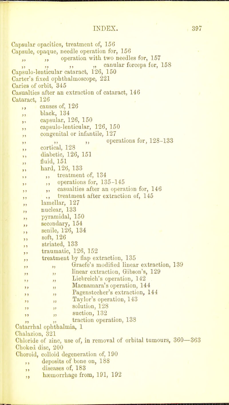Capsular opacities, treatment of, 156 Capsule, opaque, needle operation for, 156 ,, operation with two needles for, 157 ,, ,, ,, „ canular forceps for, 158 Capsulo-lenticular cataract, 126, 150 Carter's fixed ophthalmoscope, 221 Caries of orhit, 345 Casualties after an extraction of cataract, 146 Cataract, 126 causes of, 126 black, 134 capsular, 126, 150 ,, capsulo-lenticular, 126, 150 ,, congenital or infantile, 127 ,, ,, ,, operations for, 128-133 ,, cortical, 128 ,, diabetic, 126, 151 fluid, 151 hard, 126, 133 ,, ,, treatment of, 134 ,, ,, operations for, 135-145 ,, ,, casualties after an operation for, 146 ,, ,, treatment after extraction of, 145 ,, lamellar, 127 ,, nuclear, 133 ,, pyramidal, 150 ,, secondary, 154 ,, senile, 126, 134 ,, soft, 126 ,, striated, 133 ,, traumatic, 126, 152 ,, treatment by flap extraction, 135 ,, ,, Graefe's modified linear extraction, 139 ,, „ linear extraction, Gibson's, 129 ,, „ Liebreich's operation, 142 ,, „ Macnamara's operation, 144 ,, ,, Pagenstecher's extraction, 144 ,, ,, Taylor's operation, 143 ,, ,, solution, 128 ,, „ suction, 132 ,, ,, traction operation, 138 Catarrhal ophthalmia, 1 Chalazion, 321 Chloride of zinc, use of, in removal of orbital tumours, 360- Choked disc, 200 Choroid, colloid degeneration of, 190 ,, deposits of bone on, 188 ,, diseases of, 183 ,, hemorrhage from, 191, 192