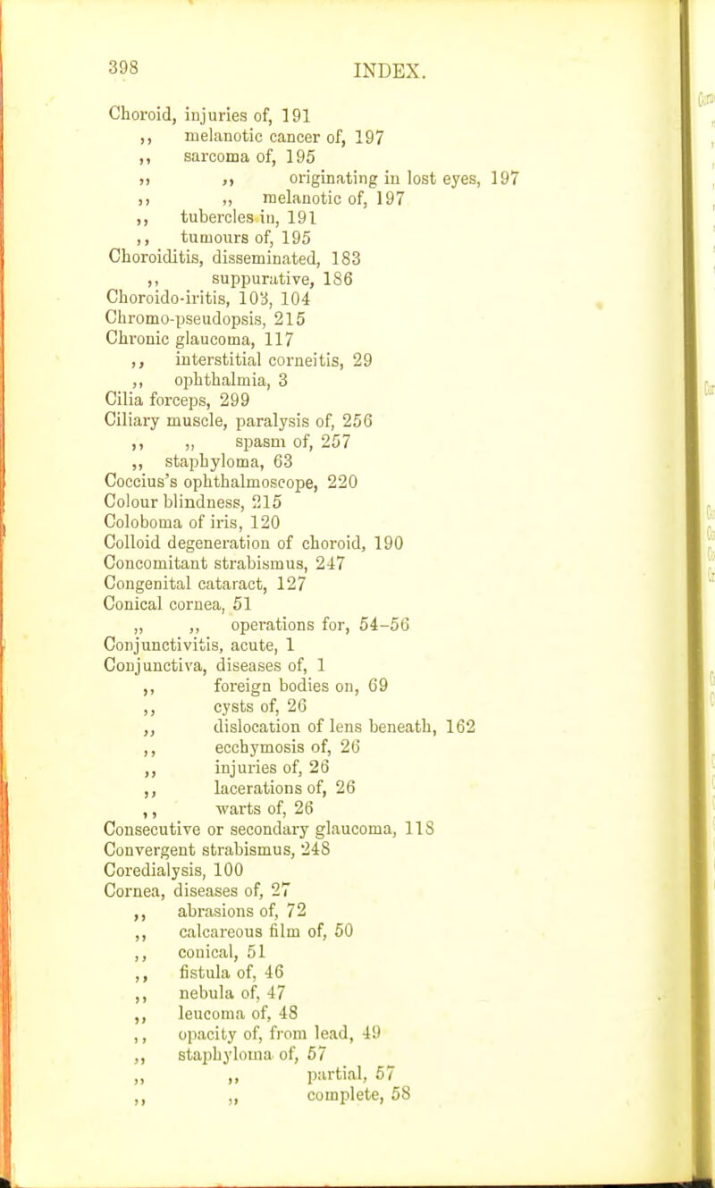 Choroid, injuries of, 191 ,, melanotic cancer of, 197 ,, sarcoma of, 195 )> originating in lost eyes, „ melanotic of, 197 ,, tubercles in, 191 ,, tumours of, 195 Choroiditis, disseminated, 183 ,, suppurative, 1S6 Choroido-iritis, 103, 104 Chromo-pseudopsis, 215 Chronic glaucoma, 117 ,, interstitial corneitis, 29 ,, ophthalmia, 3 Cilia forceps, 299 Ciliary muscle, paralysis of, 256 ,, ,, spasm of, 257 ,, staphyloma, 63 Coccius's ophthalmoscope, 220 Colour blindness, 215 Coloboma of iris, 120 Colloid degeneration of choroid, 190 Concomitant strabismus, 247 Congenital cataract, 127 Conical cornea, 51 „ ,, operations for, 54-56 Conjunctivitis, acute, 1 Conjunctiva, diseases of, 1 ,, foreign bodies on, 69 ,, cysts of, 26 ,, dislocation of lens beneath, 162 ,, ecchymosis of, 26 ,, injuries of, 26 ,, lacerations of, 26 ,, warts of, 26 Consecutive or secondary glaucoma, 11S Convergent strabismus, 248 Coredialysis, 100 Cornea, diseases of, 27 ,, abrasions of, 72 ,, calcareous film of, 50 ,, couical, 51 ,, fistula of, 46 ,, nebula of, 47 ,, leucoma of, 48 ,, opacity of, from lead, 49 ,, staphyloma of, 57 „ ,, partial, 57 ,, „ complete, 58