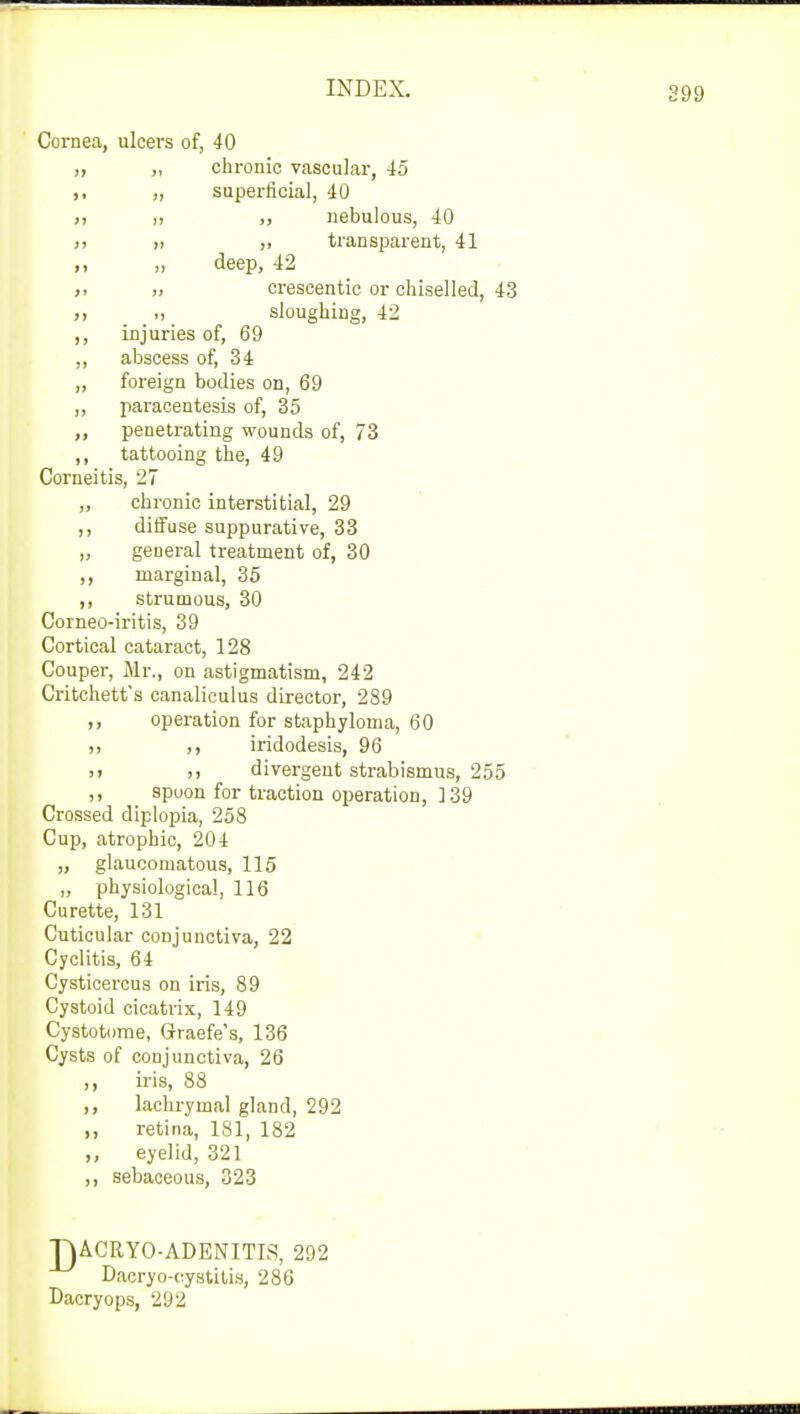 Cornea, ulcers of, 40 ,, ,, chronic vascular, 45 ,, ,, superficial, 40 n ,, nebulous, 40 >) ,, transparent, 41 ,, deep, 42 ,< „ crescentic or chiselled, 43 >. sloughing, 42 ,, injuries of, 69 ,, abscess of, 34 „ foreign bodies on, 69 ,, paracentesis of, 35 „ penetrating wounds of, 73 ,, tattooing the, 49 Corneitis, 27 „ chronic interstitial, 29 ,, diffuse suppurative, 33 „ general treatment of, 30 ,, marginal, 35 ,, strumous, 30 Corneo-iritis, 39 Cortical cataract, 128 Couper, Mr., on astigmatism, 242 Critchett's canaliculus director, 289 ,, operation for staphyloma, 60 ,, iridodesis, 96 >> j, divergent strabismus, 255 ,, spoon for traction operation, 139 Crossed diplopia, 258 Cup, atrophic, 204 „ glaucomatous, 115 „ physiological, 116 Curette, 131 Cuticular conjunctiva, 22 Cyclitis, 64 Cysticercus on iris, 89 Cystoid cicatrix, 149 Cystotome, Graefe's, 136 Cysts of conjunctiva, 26 ,, iris, 88 ,, lachrymal gland, 292 ,, retina, 181, 182 ,, eyelid, 321 ,, sebaceous, 323 TJACRYO-ADENITIS, 292 Dacryocystitis, 286 Dacryops, 292