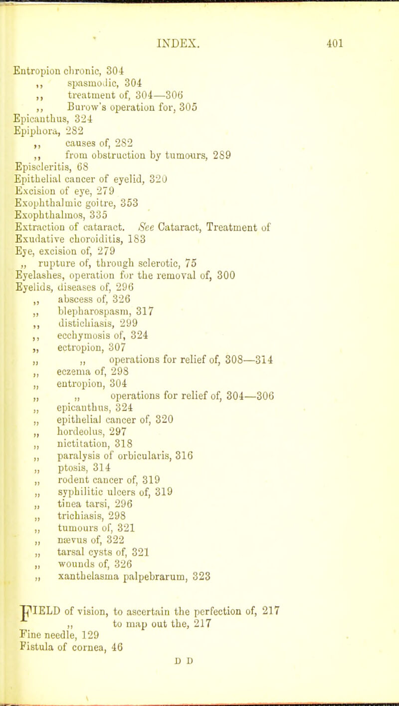 Entropion chronic, 304 ,, spasmodic, 304 ,, treatment of, 304—306 ,, Burow's operation for, 305 Epicantbus, 324 Epiphora, 2S2 ,, causes of, 2S2 ,, from obstruction by tumours, 289 Episcleritis, 68 Epithelial cancer of eyelid, 320 Excision of eye, 279 Exophthalmic goitre, 353 Exophthalmos, 335 Extraction of cataract. See Cataract, Treatment of Exudative choroiditis, 1S3 Eye, excision of, 279 „ rupture of, through sclerotic, 75 Eyelashes, operation for tbe removal of, 300 Eyelids, diseases of, 296 ,, abscess of, 326 „ blepharospasm, 317 ,, distichiasis, 299 ,, ecchymosis of, 324 „ ectropion, 307 ,, ,, operations for relief of, 308—314 ,, eczema of, 298 ,, entropion, 304 „ „ operations for relief of, 304—306 „ epicantbus, 324 „ epithelial cancer of, 320 „ hordeolus, 297 ,, nictitation, 318 ,, paralysis of orbicularis, 316 „ ptosis, 314 ,, rodent cancer of, 319 „ syphilitic ulcers of, 319 „ tinea tarsi, 296 ,, trichiasis, 298 ,, tumours of, 321 ,, naevus of, 322 „ tarsal cysts of, 321 ,, wounds of, 326 „ xanthelasma palpebrarum, 323 JpIELD of vision, to ascertain the perfection of, 217 ,, to map out the, 217 Fine needle, 129 Fistula of cornea, 46 D D