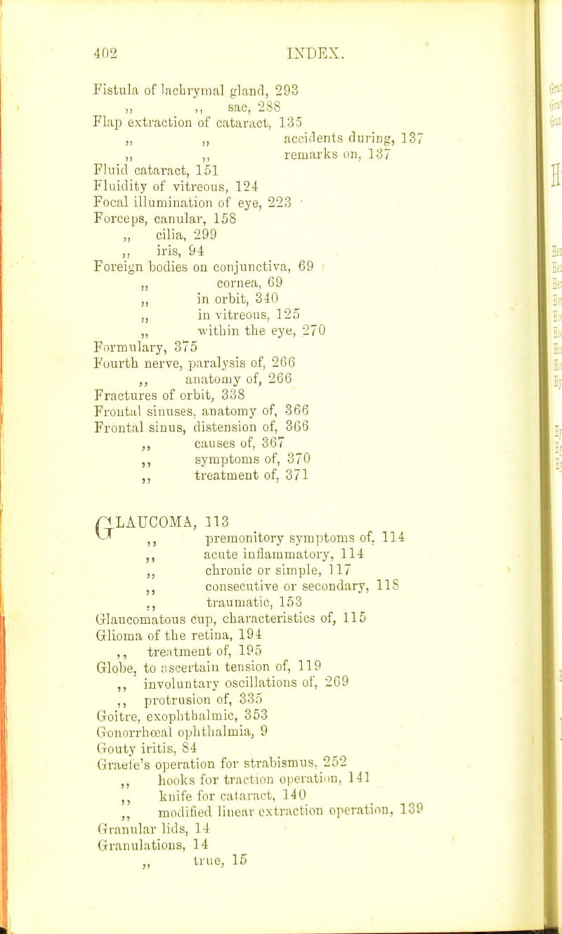 Fistula of lachrymal gland, 293 ,, ,, sac, 288 Flap extraction of cataract, 135 ,, ,, accidents during, 137 ,, ,, remarks on, 137 Fluid cataract, 151 Fluidity of vitreous, 124 Focal illumination of eye, 223 Forceps, canular, 158 cilia, 299 ,, iris, 94 Foreign bodies on conjunctiva, 69 ,, cornea, 69 „ in orbit, 340 in vitreous, 125 „ within the eye, 270 Formulary, 375 Fourth nerve, paralysis of, 266 ,, anatomy of, 266 Fractures of orbit, 338 Frontal sinuses, anatomy of, 366 Frontal sinus, distension of, 366 ,, causes of, 367 ,, symptoms of, 370 ,, treatment of, 371 n LAUCOMA, 113 ^ ,, premonitory symptoms of. 114 ,, acute inflammatory, 114 „ chronic or simple, 117 consecutive or secondary, 11S ., traumatic, 153 Glaucomatous cup, characteristics of, 115 Glioma of the retina, 194 ,, treatment of, 195 Globe, to ascertain tension of, 119 ,, involuntary oscillations of, 269 ,, protrusion of, 335 Goitre, exophthalmic, 353 Gonorrhoea! ophthalmia, 9 Gouty iritis, 84 Graefe's operation for strabismus. 252 ,, hooks for traction operation. 141 knife for cataract, 140 ,, modified linear extraction operation, 139 Granular lids, 14 Granulations, 14 ,, true, 15