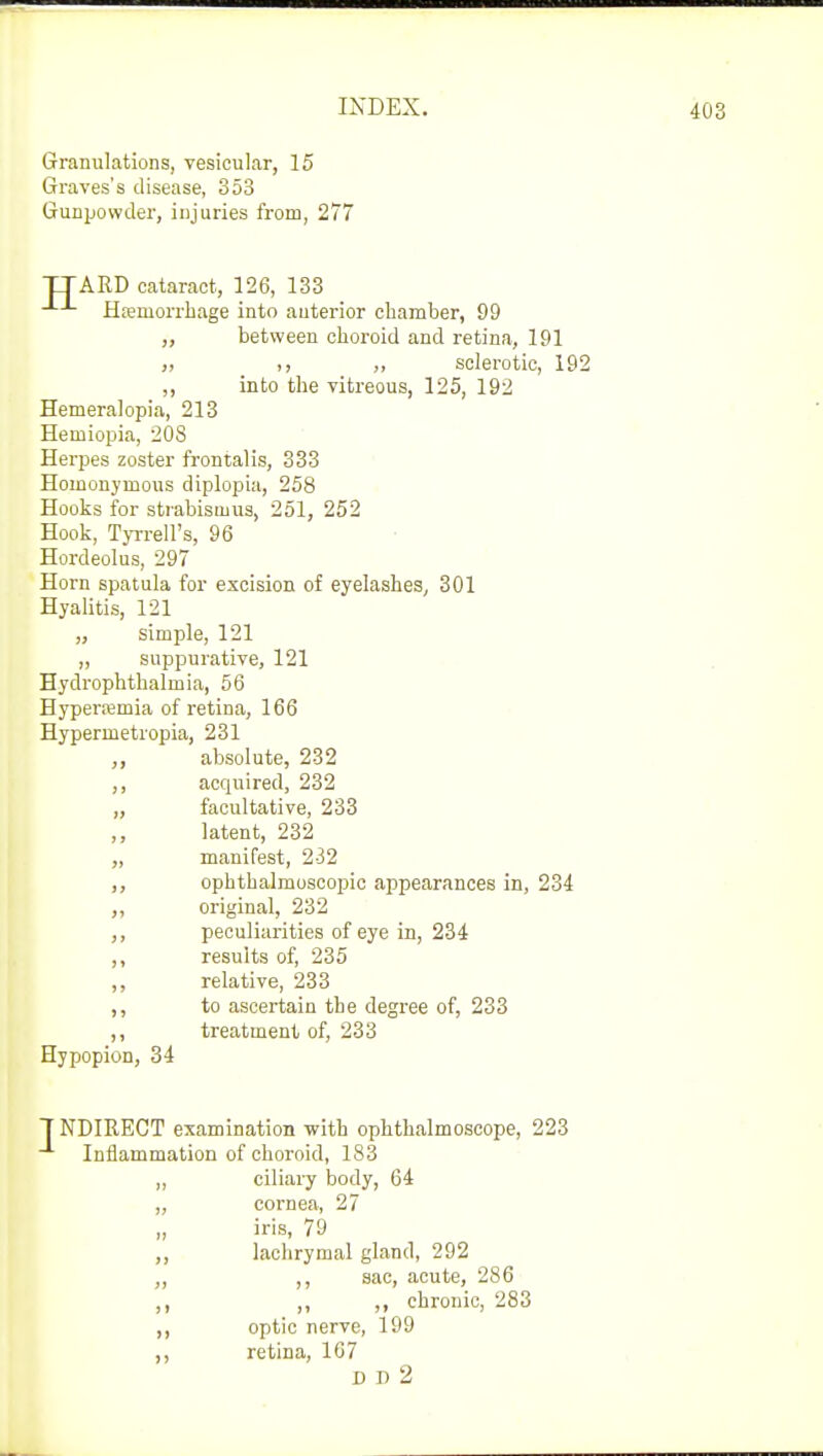 Granulations, vesicular, 15 Graves's disease, 353 Gunpowder, injuries from, 277 TTAED cataract, 126, 133 Haemorrhage into anterior chamber, 99 ,, between choroid and retina, 191 i) „ sclerotic, 192 ,, into the vitreous, 125, 192 Hemeralopia, 213 Hemiopia, 208 Herpes zoster frontalis, 333 Homonymous diplopia, 258 Hooks for strabismus, 251, 252 Hook, Tyrrell's, 96 Hordeolus, 297 Horn spatula for excision of eyelashes, 301 Hyalitis, 121 „ simple, 121 „ suppurative, 121 Hydrophthalmia, 56 Hyperemia of retina, 166 Hypennetropia, 231 „ absolute, 232 ,, acquired, 232 „ facultative, 233 latent, 232 „ manifest, 232 ,, ophthalmoscopic appearances in, 234 ,, original, 232 ,, peculiarities of eye in, 234 ,, results of, 235 ,, relative, 233 ,, to ascertain the degree of, 233 ,, treatment of, 233 Hypopion, 34 1NDIRECT examination with ophthalmoscope, 223 Inflammation of choroid, 183 ,, ciliary body, 64 „ cornea, 27 „ iris, 79 ,, lachrymal gland, 292 „ ,, sac, acute, 286 „ „ chronic, 283 ,, optic nerve, 199 ,, retina, 167