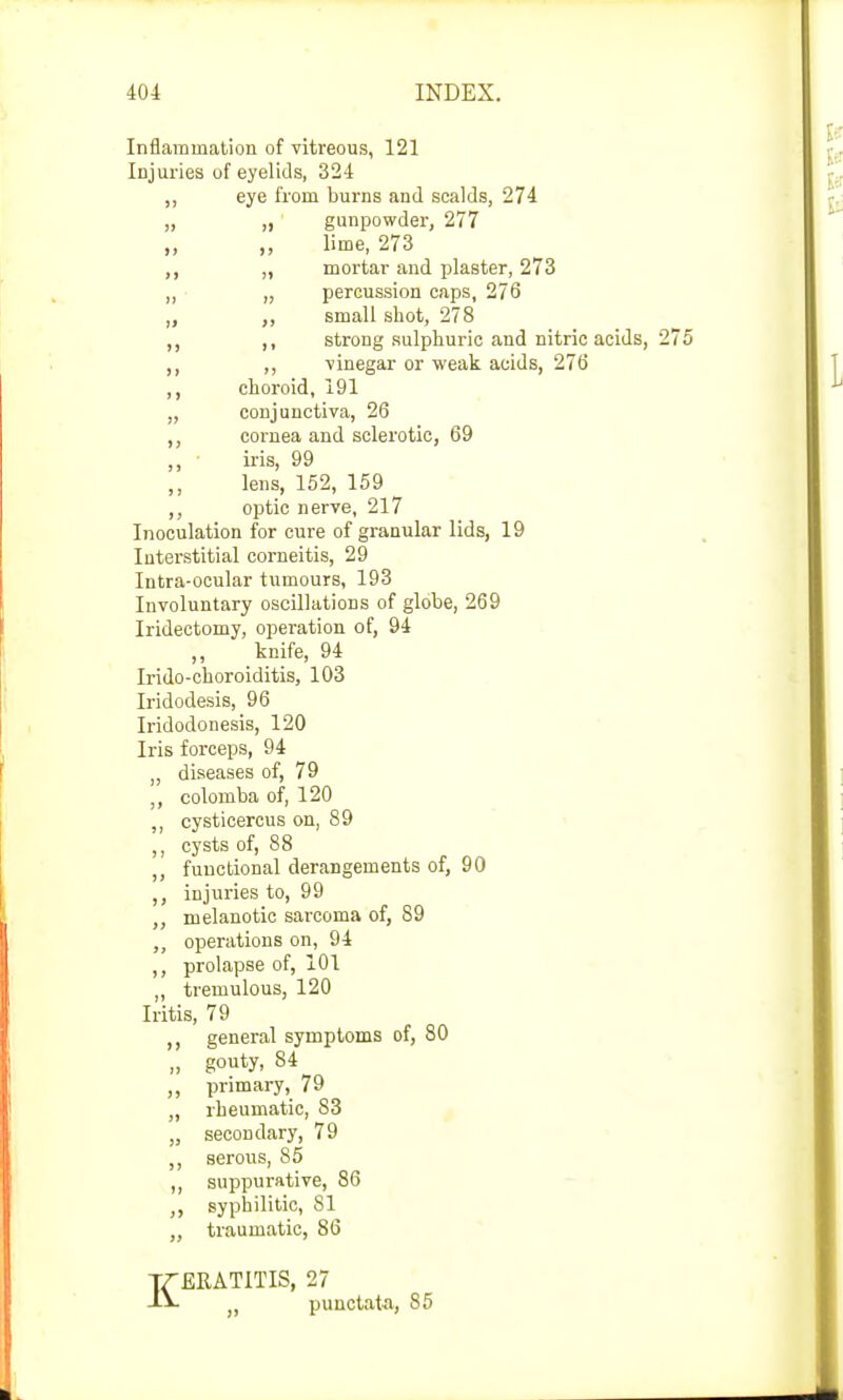 Inflammation of vitreous, 121 Injuries of eyelids, 324 ,, eye from burns and scalds, 274 „ gunpowder, 277 ,, lime, 273 „ mortar and plaster, 273 „ percussion caps, 276 ,, small shot, 278 ,, strong sulphuric and nitric acids, ,, vinegar or weak acids, 276 choroid, 191 conjunctiva, 26 cornea and sclerotic, 69 iris, 99 lens, 152, 159 optic nerve, 217 Interstitial corneitis, 29 Intra-ocular tumours, 193 Involuntary oscillations of globe, 269 Iridectomy, operation of, 94 Iridodesis, 96 Iridodonesis, 120 Iris forceps, 94 diseases of, 79 colomba of, 120 ,, cysticercus on, 89 ,, cysts of, 88 ,, functional derangements of, 90 ,, injuries to, 99 ,, melanotic sarcoma of, 89 „ operations on, 94 ,, prolapse of, 101 ,, tremulous, 120 Iritis, 79 general symptoms of, 80 „ gouty, 84 ,, primary, 79 „ rheumatic, 83 „ secondary, 79 ,, serous, 85 ,, suppurative, 86 syphilitic, 81 ,, traumatic, 86 Inoculation for cure of granular lids, 19 ,, knife, 94 Irido-choroiditis, 103 ERATITIS, 27 punctata, 85