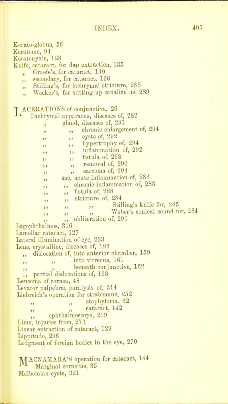 Kerato-globus, 56 Keratome, 94 Keratonyxis, 12S Knife, cataract, for flap extraction, 135 „ Graefe's, for cataract, 140 ,, secondary, for cataract, 136 ,, Stilling's, for lachrymal stricture, 285 ,, Wecker's, for slitting up canaliculus, 289 T ACERATIONS of conjunctiva, 26 Lachrymal apparatus, diseases of, 282 „ gland, diseases of, 291 „ chronic enlargement of, 294 ,, ,, cysts of, 292 ,, hypertrophy of, 294 ,, ,, inflammation of, 292 ,, „ fistula of, 293 ,, ,, removal of, 290 ,, sarcoma of, 294 ,, sac, acute inflammation of, 286 ,, chronic inflammation of, 283 ,, fistula of, 288 ,, stricture of, 284 ,, „ „ Stilling's knife for, 285 ,, Weber's conical sound for ,, ,, obliteration of, 290 Lagophthalmos, 316 Lamellar cataract, 127 Lateral illumination of eye, 223 Lens, crystalline, diseases of, 126 ,, dislocation of, into anterior chamber, 159 into vitreous, 161 „ beneath conjunctiva, 162 ,, partial dislocations of, 163 Leucorna of cornea, 48 Levator palpebral, paralysis of, 314 Liebreich's operation for strabismus, 252 ,, „ staphyloma, 62 ,, „ cataract, 142 ,, ophthalmoscope, 219 Lime, injuries from, 273 Linear extraction of cataract, 129 Lippitudo, 296 Lodgment of foreign bodies in the eye, 270 MACNAMARA'S operation for cataract, 144 Marginal corneitis, 35 Meibomian cysts, 321