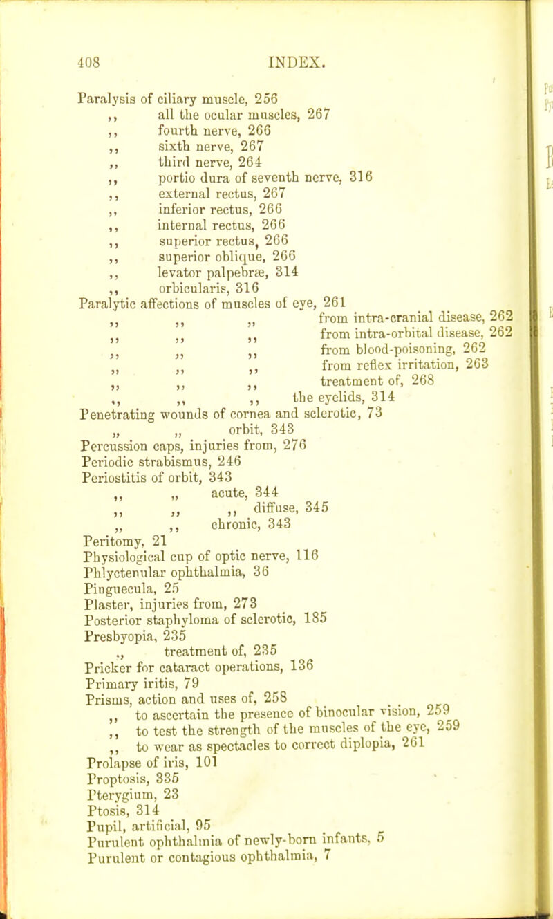 Paralysis of ciliary muscle, 256 ,, all the ocular muscles, 267 ,, fourth nerve, 266 ,, sixth nerve, 267 ,, third nerve, 264 ,, portio dura of seventh nerve, 316 ,, external rectus, 267 ,, inferior rectus, 266 ,, internal rectus, 266 ,, superior rectus, 266 ,, superior oblique, 266 ,, levator palpebne, 314 ,, orbicularis, 316 Paralytic affections of muscles of eye, 261 from intra-cranial disease, 262 n from intra-orbital disease, 262 „ „ „ from blood-poisoning, 262 ,, from reflex irritation, 263 treatment of, 268 ,, ,, ,, the eyelids, 314 Penetrating wounds of cornea and sclerotic, 73 „ orbit, 343 Percussion caps, injuries from, 276 Periodic strabismus, 246 Periostitis of orbit, 343 ,, „ acute, 344 „ diffuse, 345 ,, ,, chronic, 343 Peritomy, 21 Physiological cup of optic nerve, 116 Phlyctenular ophthalmia, 36 Pinguecula, 25 Plaster, injuries from, 273 Posterior staphyloma of sclerotic, 185 Presbyopia, 235 ., treatment of, 235 Pricker for cataract operations, 136 Primary iritis, 79 Prisms, action and uses of, 258 ,, to ascertain the presence of binocular vision, 259 ,, to test the strength of the muscles of the eye, 259 ,, to wear as spectacles to correct diplopia, 261 Prolapse of iris, 101 Proptosis, 335 Pterygium, 23 Ptosis, 314 Pupil, artificial, 95 Purulent ophthalmia of newly-born infants, 5 Purulent or contagious ophthalmia, 7