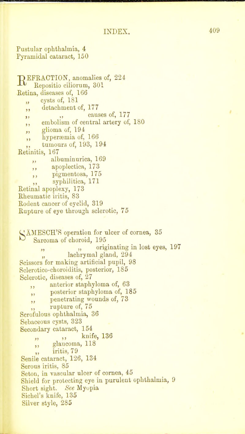 Pustular ophthalmia, 4 Pyramidal cataract, 150 DEFRACTION, anomalies of, 224 Repositio ciliorum, 301 Retina, diseases of, 166 „ cysts of, 181 ,, detachment of, 177 ,, ,, causes of, 177 ,, embolism of central artery of, 180 ,, glioma of, 194 ,, hyperemia of, 166 ,, tumours of, 193, 194 Retinitis, 167 ,, albuminuria, 169 ,, apoplectica, 173 ,, pigmentosa, 175 ,, syphilitica, 171 Retinal apoplexy, 173 Rheumatic iritis, 83 Rodent cancer of eyelid, 319 Rupture of eye through sclerotic, 75 AJIESCH'S operation for ulcer of cornea, 35 Sarcoma of choroid, 195 „ „ originating in lost eyes, 197 „ lachrymal gland, 294 Scissors for making artificial pupil, 98 Sclerotico-choroiditis, posterior, 185 Sclerotic, diseases of, 27 ,, anterior staphyloma of, 63 ,, posterior staphyloma of, 185 ,, penetrating wounds of, 73 ,, rupture of, 75 Scrofulous ophthalmia, 36 Sebaceous cysts, 323 Secondary cataract, 154 „ ,, knife, 136 ,, glaucoma, 118 ,, iritis, 79 Senile cataract, 126, 134 Serous iritis, 85 Seton, in vascular ulcer of cornea, 45 Shield for protecting eye in purulent ophthalmia, 9 Short sight. See Myopia Sichel's knife, 135 Silver style, 285