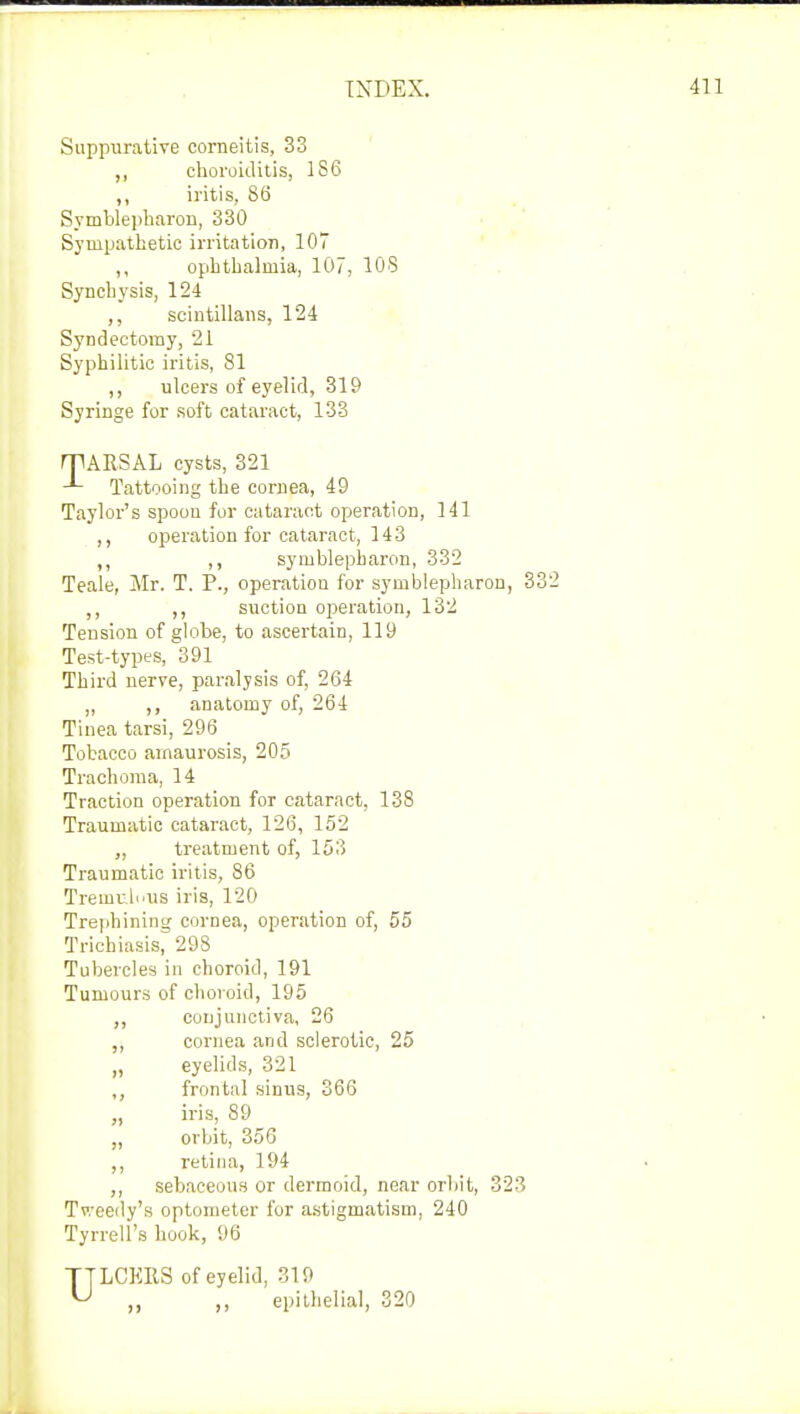 Suppurative corneitis, 33 ,, choroiditis, 186 ,, iritis, 86 Symblepharon, 330 Sympathetic irritation, 107 ,, ophthalmia, 107, 108 Synchysis, 124 scintillans, 124 Syndectomy, 21 Syphilitic iritis, 81 ,, ulcers of eyelid, 319 Syringe for soft cataract, 133 rpARSAL cysts, 321 Tattooing the cornea, 49 Taylor's spoon for cataract operation, 141 ,, operation for cataract, 143 ,, symhlepbaron, 332 Teale, Mr. T. P., operation for symblepharon, 332 ,, suction operation, 132 Tension of globe, to ascertain, 119 Test-types, 391 Third nerve, paralysis of, 264 „ anatomy of, 264 Tinea tarsi, 296 Tobacco amaurosis, 205 Trachoma, 14 Traction operation for cataract, 138 Traumatic cataract, 126, 152 „ treatment of, 153 Traumatic iritis, 86 Treinrh'iis iris, 120 Trephining cornea, operation of, 55 Trichiasis, 298 Tubercles in choroid, 191 Tumours of choroid, 195 ,, conjunctiva, 26 ,, cornea and sclerotic, 25 „ eyelids, 321 ,, frontal sinus, 366 „ iris, 89 „ orbit, 356 ,, retina, 194 ,, sebaceous or dermoid, near orbit, 323 Tv/eedy's optometer for astigmatism, 240 Tyrrell's hook, 96 LCKRS of eyelid, 319 ,, ,, epithelial, 320