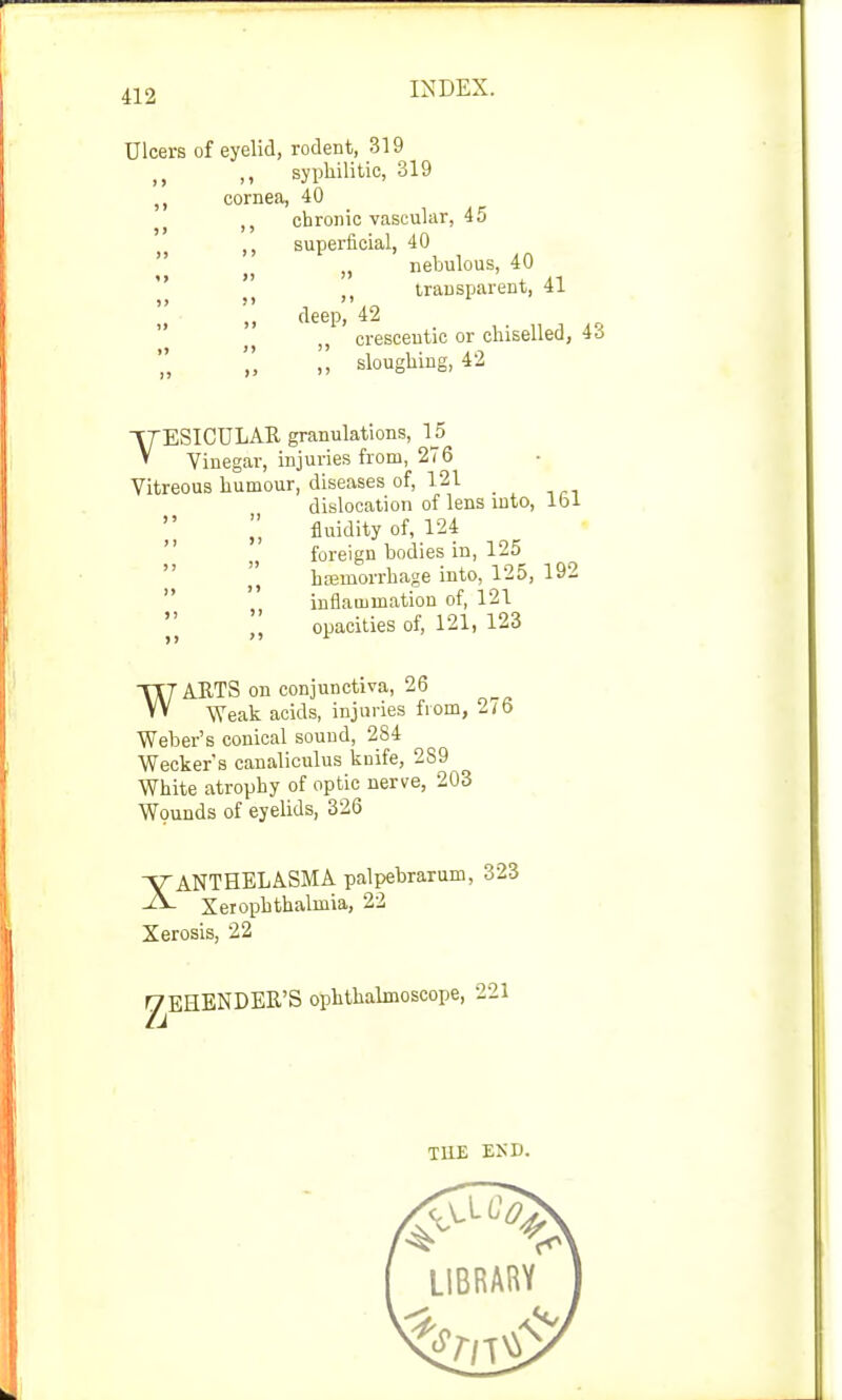 Ulcers of eyelid, rodent, 319 ,, ,, syphilitic, 319 cornea, 40 chronic vascular, 45 superficial, 40 „ nebulous, 40 M transparent, 41 deep, 42 „ cresceutic or chiselled, 4o ,, sloughing, 42 VTESICULAK granulations, 15 * Vinegar, injuries from, 276 Vitreous humour, diseases of, 121 dislocation of lens into, lbl fluidity of, 124 foreign bodies in, 125 hemorrhage into, 125, 192  inflammation of, 121 |'} opacities of, 121, 123 WARTS on conjunctiva, 26 Weak acids, injuries from, 2/6 Weber's conical sound, 284 Wecker's canaliculus knife, 239 White atrophy of optic nerve, 203 Wounds of eyelids, 326 XANTHELASMA palpebrarum, 323 Xerophthalmia, 22 Xerosis, 22 ^EHENDER'S ophthalmoscope, 221 THE EKD.