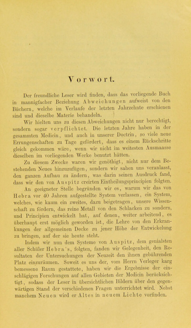 Vorwor t. Der freundliche Leser wird finden, dass das vorliegende Buch in mannigfacher Beziehung Abweichungen aufweist von den Büchern, welche im Verlaufe der letzten Jahrzehnte erschienen sind und dieselbe Materie behandeln. Wir hielten uns zu diesen Abweichungen nicht nur berechtigt, sondern sogar verpflichtet. Die letzten Jahre haben in der gesammten Medicin, und auch in unserer Doctrin, so viele neue Errungenschaften zu Tage gefördert, dass es einem Rückschritte gleich gekommen wäre, wenn wir nicht im weitesten Ausmaasse dieselben im vorliegenden Werke benutzt hätten. Zu diesem Zwecke waren wir genöthigt, nicht nur dem Be- stehenden Neues hinzuzufügen, sondern wir sahen uns veranlasst, den ganzen Aufbau zu ändern, was darin seinen Ausdruck fand, dass wir den von Au spitz creirten Eintheilungsprincipien folgten. An geeigneter Stelle begründen wir es, warum wir das von Hebra vor 40 Jahren aufgestellte System verlassen, ein System, welches, wie kaum ein zweites, dazu beigetragen, unsere Wissen- schaft zu fördern, das reine Metall von den Schlacken zu sondern, und Principien entwickelt hat, auf denen, weiter arbeitend, es überhaupt erst möglich geworden ist, die Lehre von den Erkran- kungen der allgemeinen Decke zu jener Höhe der Entwickelung zu bringen, auf der sie heute steht. Indem wir nun dem Systeme von Auspitz, dem genialsten aller Schüler Hebra's, folgten, fanden wir Gelegenheit, den Re- sultaten der Untersuchungen der Neuzeit den ihnen gebührenden Platz einzuräumen. Soweit es uns der, vom Herrn Verleger karg bemessene Raum gestattete, haben wir die Ergebnisse der ein- schlägigen Forschungen auf allen Gebieten der Medicin berücksich- tigt , sodass der Leser in übersichtlichen Bildern über den gegen- wärtigen Stand der verschiedenen Fragen unterrichtet wird. Nebst manchem Neuen wird er A11 e s in neuem Lichte vorfinden.