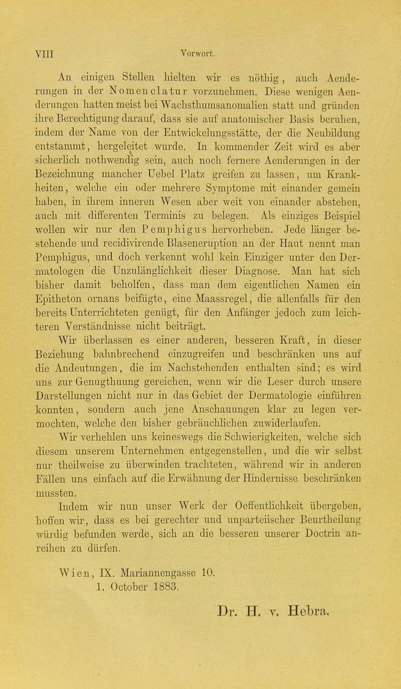 An einigen Stellen hielten wir es nöthig, auch Aende- rungen in der Nomenclatur vorzunehmen. Diese Avenigen Aen- derungen hatten meist bei Wachsthumsanomalien statt und gründen ihre Berechtigung darauf, dass sie auf anatomischer Basis beruhen, indem der Name von der Entwickelungsstätte, der die Neubildung entstammt, hergeleitet wurde. In kommender Zeit wird es aber sicherlich nothwendig sein, auch noch fernere Aenderungen in der Bezeichnung mancher Uebel Platz greifen zu lassen, um Krank- heiten, welche ein oder mehrere Symptome mit einander gemein haben, in ihrem inneren Wesen aber weit von einander abstehen, auch mit differenten Terminis zu belegen. Als einziges Beispiel wollen wir nur den Pemphigus hervorheben. Jede länger be- stehende und recidivirende Blaseneruption an der Haut nennt man Pemphigus, und doch verkennt wohl kein Einziger unter den Der- matologen die Unzulänglichkeit dieser Diagnose. Man hat sich bisher damit beholfen, dass man dem eigentlichen Namen ein Epitheton ornans beifügte, eine Maassregel, die allenfalls für den bereits Unterrichteten genügt, für den Anfänger jedoch zum leich- teren Verständnisse nicht beiträgt. Wir überlassen es einer anderen, besseren Kraft, in dieser Beziehung bahnbrechend einzugreifen und beschränken uns auf die Andeutungen, die im Nachstehenden enthalten sind; es wird uns zur Genugthuung gereichen, wenn wir die Leser durch unsere Darstellungen nicht nur in das Gebiet der Dermatologie einführen konnten, sondern auch jene Anschauungen klar zu legen ver- mochten, welche den bisher gebräuchlichen zuwiderlaufen. Wir verhehlen uns keineswegs die Schwierigkeiten, welche sich diesem unserem Unternehmen entgegenstellen, und die wir selbst nur theilweise zu überwinden trachteten, während wir in anderen Fällen uns einfach auf die Erwähnung der Hindernisse beschränken mussten. Indem wir nun unser Werk der Oeffentlichkeit übergeben, hoffen wir, dass es bei gerechter und unparteiischer Beurtheilung würdig befunden werde, sich an die besseren unserer Doctrin an- reihen zu dürfen. Wien, IX. Mariannengasse 10. 1. October 1883. Dr. H, v. Hei tri.