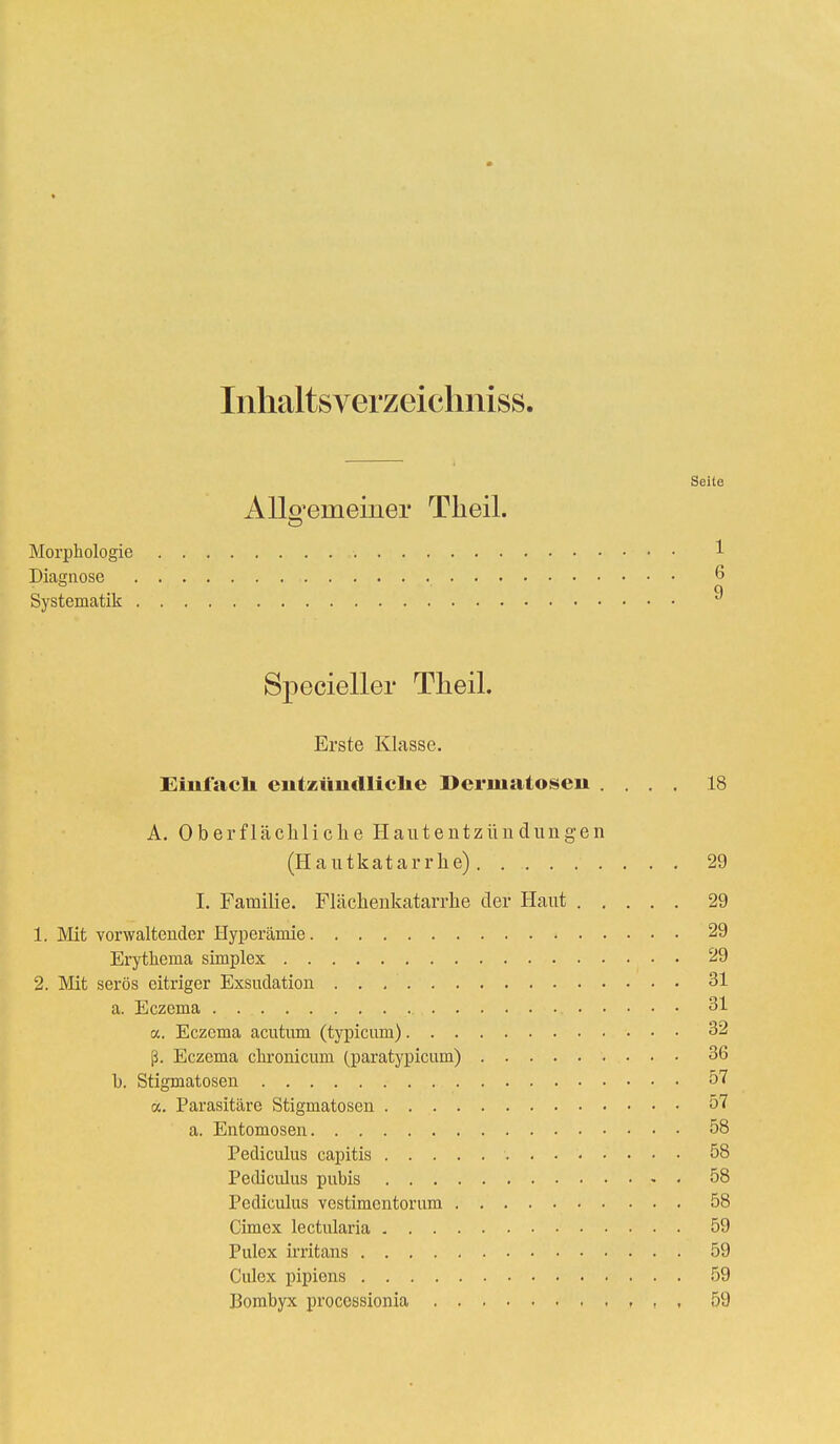 Inhaltsverzeichniss. Seite Allo'eraemer Theil. o Morphologie 1 Diagnose 6 q Systematik ° Specieller Theil. Erste Klasse. Einfach eiitzimdliclie Dermatose» .... 18 A. Oberflächliche Hautentzündungen (Hautkatarrhe) 29 I. Familie. Flächenkatarrhe der Haut 29 1. Mit vorwaltender Hyperämie 29 Erythema simplex 29 2. Mit serös citriger Exsudation 31 a. Eczema 31 a. Eczema acutum (typicum) 32 ß. Eczema chronicum (paratypicum) 36 l). Stigmatosen 57 a. Parasitäre Stigmatosen 57 a. Entomosen 58 Pediculus capitis 58 Pediculus pubis 58 Pediculus vestimentorum 58 Cimex lectularia 59 Pulcx irritans 59 Culex pipiens 59 Bombyx proccssionia , , , 59