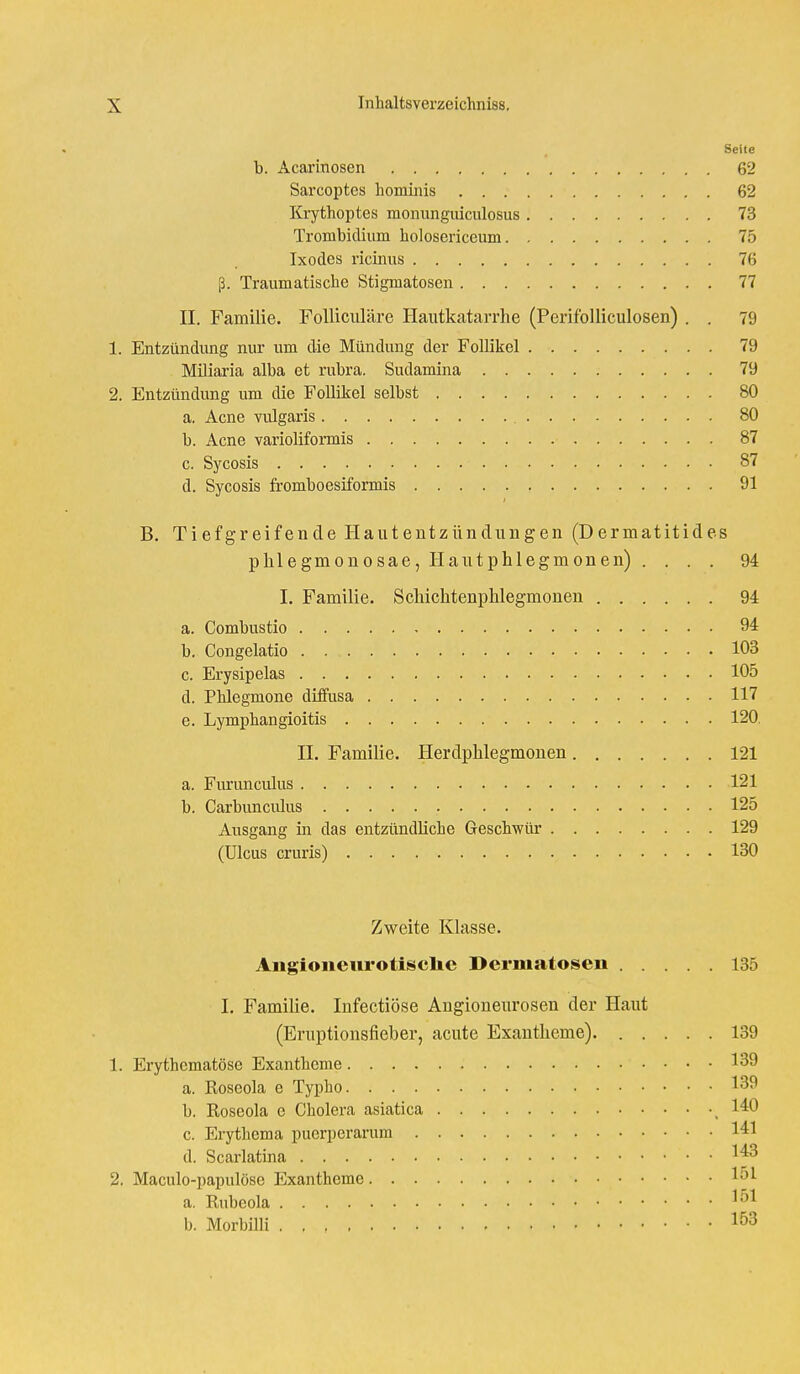 Seite b. Acarinosen 62 Sarcoptcs hominis 62 Krythoptes monungiiiculosus 73 Trombidium holosericcum 75 Ixodes ricinus 76 ß. Traumatische Stigmatosen 77 II. Familie. Folliculäre Hautkatarrhe (Perifolliculosen) . . 79 1. Entzündung nur um die Mündung der Follikel 79 Miliaria alba et rubra. Sudamina 79 2. Entzündung um die Follikel selbst 80 a. Acne vidgaris 80 b. Acne varioliformis 87 c. Sycosis 87 d. Sycosis fromboesiformis 91 B. Tiefgreifende Hautentzündungen (Dermatitides phlegmonosae, Hautphlegmonen) .... 94 I. Familie. Scliichtenphlegmonen 94 a. Combustio 94 b. Congelatio 103 c. Erysipelas 105 d. Phlegmone diffusa 117 e. Lymphangioitis 120. II. Familie. Herdphlegmonen 121 a. Furuncidus 121 b. Carbuncidus . 125 Ausgang in das entzündliche Geschwür 129 (Ulcus cruris) . . . 130 Zweite Klasse. Aiigioneurotisclie Dermatosen 135 I. Familie. Infectiöse Angioneurosen der Haut (Eruptionsfieber, acute Exantheme) 139 1. Erythcmatöse Exantheme 139 a. Koseola e Typho. 139 b. Roseola e Cholera asiatica ( 140 c. Erythema puerpcrarum 141 d. Scarlatina I*3 2. Maculo-papulösc Exantheme 1^ a. Rubeola l^1 b. Morbilli 153