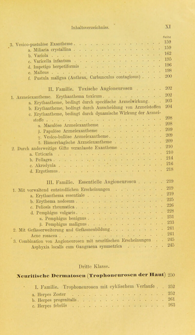 Seite 3. Vesico-pustulöse Exantheme 159 a. Miliaria crystallina 159 b. Variola 162 c. Varicella infantum 19^ d. Impetigo herpetiformis 196 e. Malleus 198 f. Pustula maligna (Anthrax, Carbunculus contagiosus) .... 200 II. Familie. Toxische Angioneurosen 202 1. Arzneiexantheme. Erythanthema toxicum 202 a. Erythantheme, bedingt durch spccifische Arzneiwirkung. . . 203 b. Erythantheme, bedingt durch Ausscheidung von Arzneistoffen 204 c. Erythantheme, bedingt durch dynamische Wirkung der Arznei- stoffe ■ 208 a. Macidöse Arzneiexantheme. 208 ß. Papulöse Arzneiexantheme 209 y. Vesico-bullöse Arzneiexantheme 209 S. Hämorrhagische Arzneiexantheme 209 2. Durch anderweitige Gifte veranlasste Exantheme 210 a. Urticaria 210 b. Pellagra . • 214 - 91 fi c. Akrodynia ^AO d. Ergotismus III. Familie. Essentielle Angioneurosen 219 1. Mit vorwaltend entzündlichen Erscheinungen 219 a. Erythanthema essentiale 219 b. Erythema nodosum 225 • 99fi c. Peliosis rheumatica d. Pemphigus vulgaris 228 a. Pemphigus benignus 231 ß. Pemphigus malignus 400 2. Mit Gefässerweiterung und Gefässneubildung 241 941 Acne rosacea 3. Combination von Angioneurosen mit neuritischen Erscheinungen . . 245 Asphyxia localis cum Gangraena symmetrica 245 Dritte Klasse. Neuritiselie Dermatosen (Troplioneurosen der Haut) 250 I. Familie. Troplioneurosen mit cyldischem Verlaufe . . 252 a. Herpes Zoster 252 b. Herpes progenitalis 261 c. Herpes febrilis 263