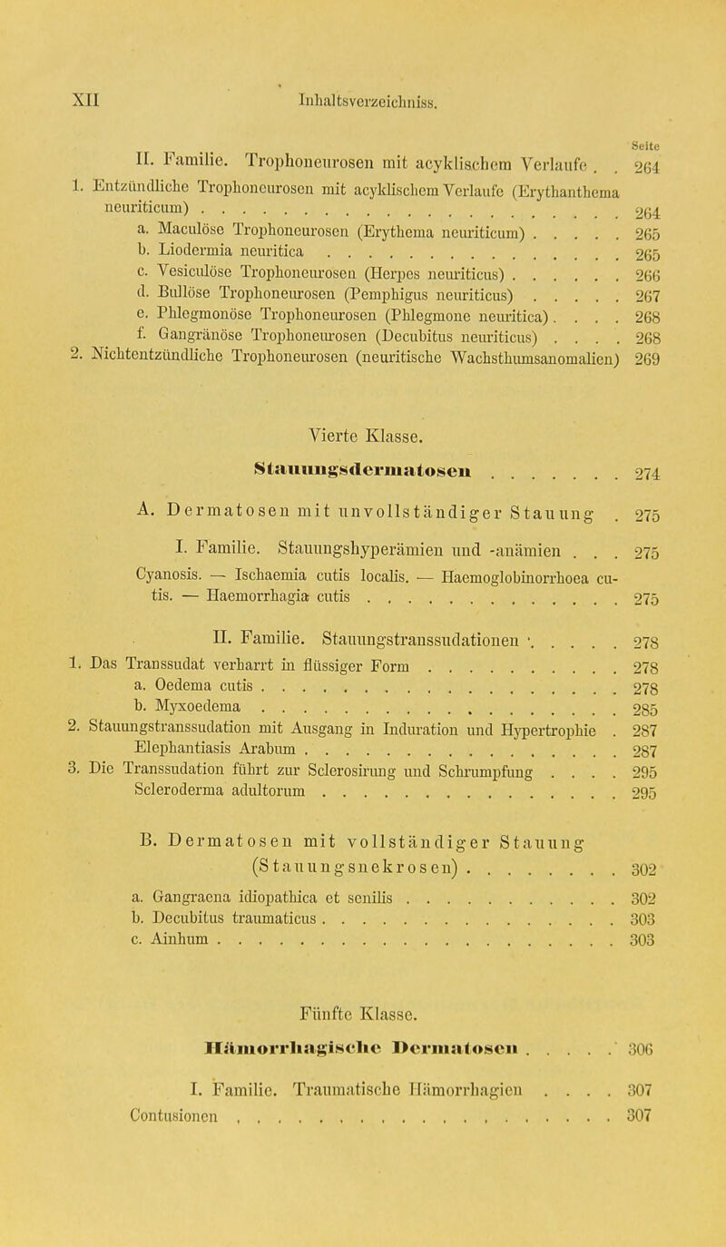 Seite II. Familie. Trophoneurosen mit aeyklischem Verlaufe . 264 1. Entzündliche Trophoneurosen mit aeyklischem Verlaufe (Erythanthema neuriticum) 264 a. Maculöse Trophoneurosen (Erythema neuriticum) 265 b. Liodermia neuritica 265 c. Vesikulöse Trophoneurosen (Herpes neuriticus) 266 d. Bullöse Trophoneurosen (Pemphigus neuriticus) 267 e. Phlegmonöse Trophoneurosen (Phlegmone neuritica).... 268 f. Gangränöse Trophoneurosen (Decubitus neuriticus) .... 268 2. Mcktentzündliche Trophoneurosen (neuritische Wachsthumsanomalien) 269 Vierte Klasse. Stammgsderniatosen 274 A. Dermatosen mit unvollständiger Stauung . 275 I. Familie. Stauungshyperämien und -anämien ... 275 Cyanosis. — Ischaemia cutis localis. — Haemoglobinorrhoea cu- tis. — Haemorrhagia cutis 275 II. Familie. Stauungstranssudationen • 278 1. Das Transsudat verharrt in flüssiger Form 278 a. Oedema cutis 278 b. Myxoedema 285 2. Stauungstranssudation mit Ausgang in Induration und Hypertrophie . 287 Elephantiasis Arabum 287 3. Die Transsudaten führt zur Sclerosinmg und Schrumpfung .... 295 Scleroderma adultorum 295 B. Dermatosen mit vollständiger Stauung (Stauungsnekrosen) 302 a. Gangraena idiopathica et senilis 302 b. Decubitus traumaticus 303 c. Ainhum 303 Fünfte Klasse. Hämorrhagische Dermatosen 306 I. Familie. Traumatische Hämorrhagien .... 307 Contusioncn 307