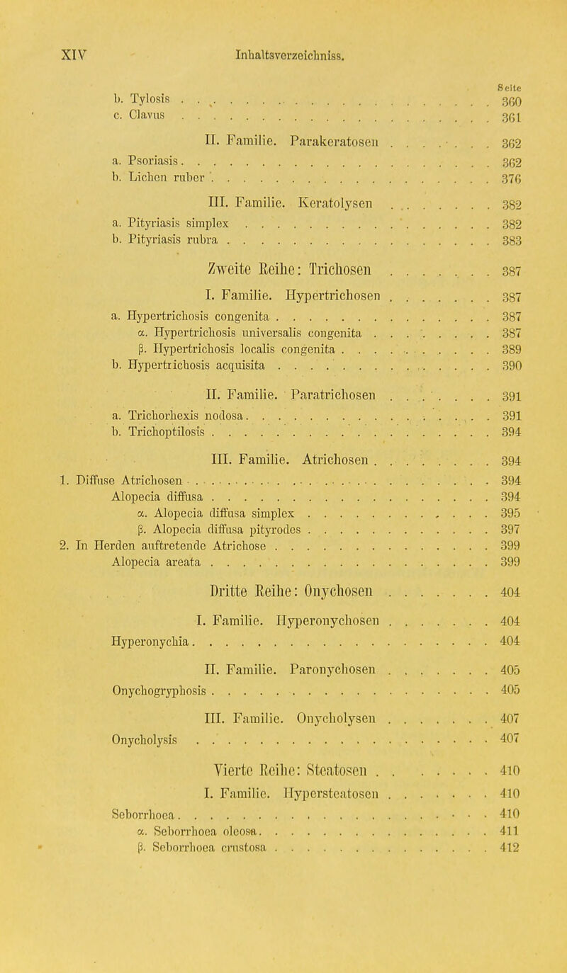 Seite b. Tylosis . . % 360 c. Clavus »w. > W . 361 IL Familie. Parakeratosen . . . . • . . . 362 a. Psoriasis 362 b. Lieben ruber ' 376 III. Familie. Keratolysen 382 a. Pityriasis simplex ' 382 b. Pityriasis rubra 383 Zweite Reihe: Trichosen . 387 I. Familie. Hypertrichosen 387 a. Hypertricbosis congenita 387 <x. Hypertricbosis universalis congenita . . 387 ß. Hypertricbosis localis congenita 389 b. Hypertricbosis acquisita 390 II. Familie. Paratrichosen ....... 391 a. Tricborbexis nodosa 391 b. Tricboptilosis 394 III. Familie. Atrichosen 394 1. Diffuse Atricbosen ■ . ■ • . 394 Alopecia diffusa 394 a. Alopecia diffusa simplex , . . . 395 ß. Alopecia diffusa pityrodes 397 2. In Herden auftretende Atricbose 399 Alopecia areata 399 Dritte Reihe: Onychosen 404 I. Familie. Hyperonychosen 404 Hyperonycbia 404 II. Familie. Paronychosen 40.5 Onycbogrypbosis 405 III. Familie. Onycholysen 407 Onycholysis 407 Vierte Reihe: Steatosen 4io I. Familie. Hypersteatosen 410 Seborrhoea 410 a. Seborrhoea oleosa 411 ß. Seborrhoea crustosa 412