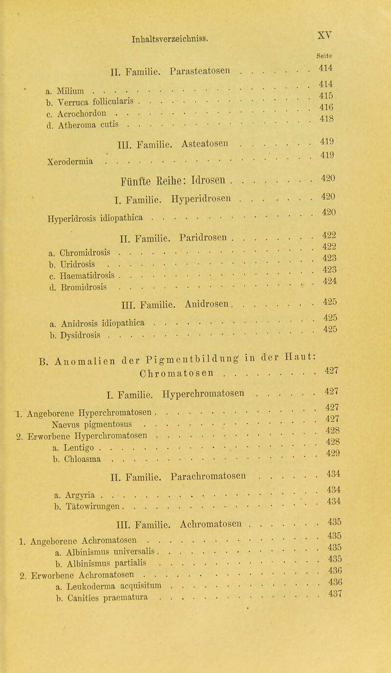 Seite II. Familie. Parasteatosen 414 . . 414 a. Milium ^ b. Verruca follicularis . . . . • c. Acrochordou d. Atheroma cutis III. Familie. Asteatosen 419 . . ' ' .... 419 Xerodermia Fünfte Reihe: Idrosen 420 I. Familie. Hyperidrosen 420 Hyperidrosis idiopatliica * ^ II Familie. Paridrosen 422 «. • .... 422 a. Chromidrosis b. Uridrosis ^ c. Haematidrosis 424 d. Bromidrosis III. Familie. Amdrosen 425 425 a. Anidrosis idiopathica b. Dysidrosis B. Anomalien der Pigmentbildung in der Haut: Chromatosen 427 I. Familie. Hyperchromatosen 427 427 1. Angeborene Hypercbromatosen ^ Naevus pigmentosus ; ■ 2. Erworbene Hypercbromatosen t i. . . . 428 a. Lentigo • • • • 42g b. Chloasma II. Familie. Parachromatosen 434 * .... 434 a- ^eyna 4 b. Tätowirungen III. Familie. Achromatosen 435 435 1. Angeborene Achromatosen a. Albinismus universalis 4dJ b. Albinismus partialis 435 2. Erworbene Achromatosen 43G a. Leukoderma acquisitum 436 b. Canities praematura 437