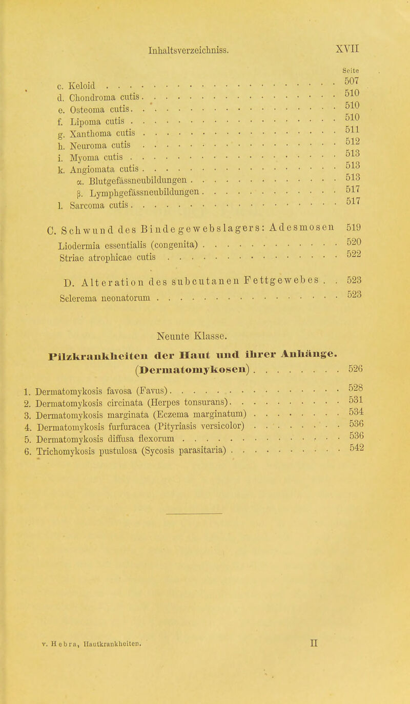 Seite cKeloid ™ d. Chondroma cutis 0IU e. Ostcoma cutis. 510 f. Liponia cutis 510 g. Xanthoma cutis 511 h. Ncuroma cutis 512 i. Myoma cutis 513 k. Angiomata cutis 010 a. Blutgefassneubildungen 513 ß. Lymphgefässneubildungen 517 L Sarcoma cutis 517 C. Schwund des Binde gewebslagers: Adesmosen 519 Liodcrmia essentialis (congenita) 520 Striae atrophicae cutis 522 D. Alteration des subcutanen Fettgewebes . . 523 Sclerema neonatorum 523 Neunte Klasse. Pilzkrankheiten der Haut und ihrer Anhänge. (Dermatomykosen) 526 1. Dermatomykosis favosa (Favus) 528 2. Dermatomykosis circinata (Herpes tonsurans) 531 3. Dermatomykosis marginata (Eczema marginatum) 534 4. Dermatomykosis furfuracea (Pityriasis versicolor) 536 5. Dermatomykosis diffusa flexorum 536 6. Tricbomykosis pustulosa (Sycosis parasitaria) 542 v. Hebrn, Hautkrankheiten. 11