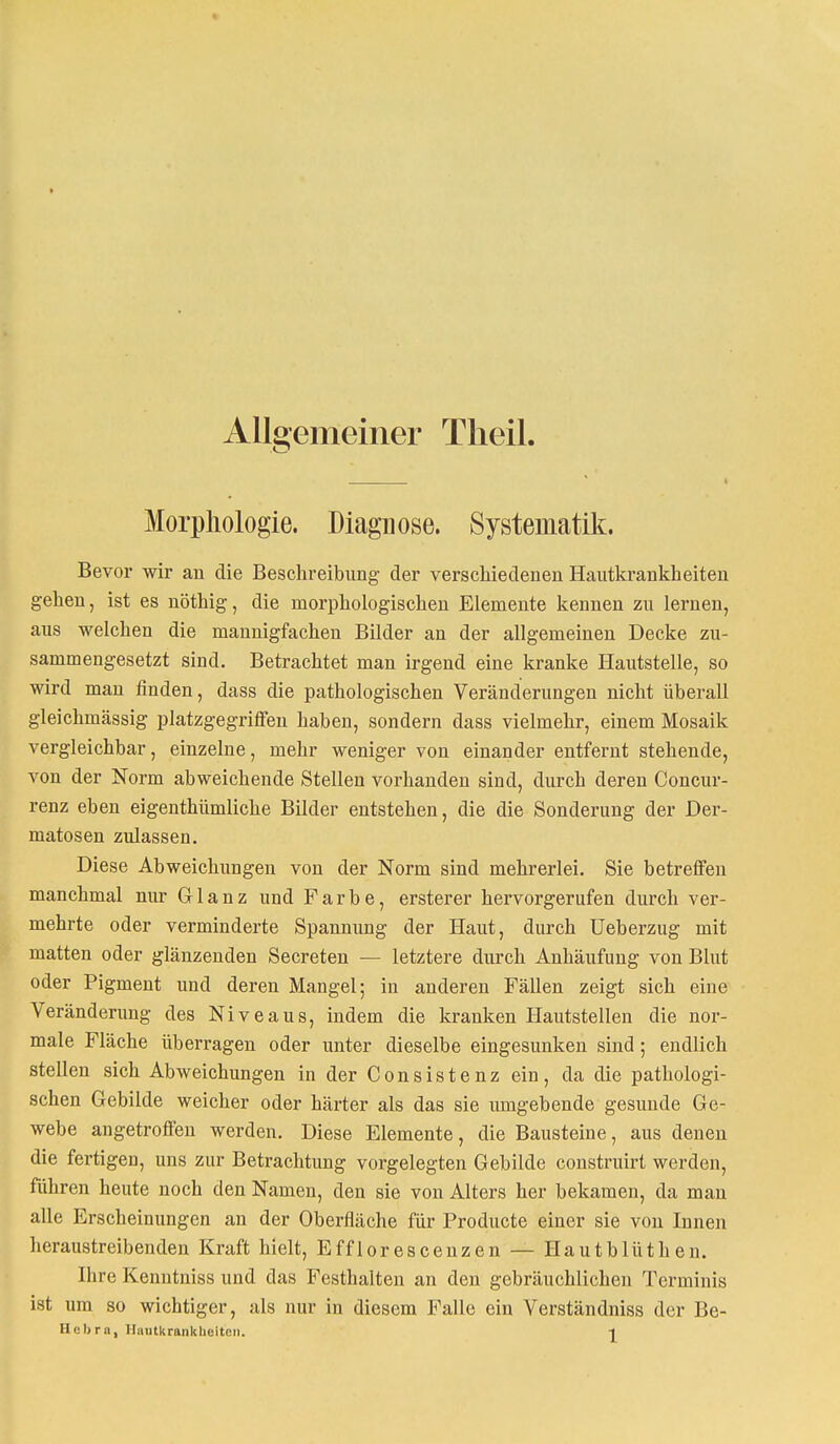 Allgemeiner Theil. Morphologie. Diagnose. Systematik. Bevor wir an die Beschreibung der verschiedenen Hautkrankheiten gehen, ist es nöthig, die morphologischen Elemente kennen zu lernen, aus welchen die mannigfachen Bilder an der allgemeinen Decke zu- sammengesetzt sind. Betrachtet man irgend eine kranke Hautstelle, so wird man finden, dass die pathologischen Veränderungen nicht überall gleichmässig platzgegriffen haben, sondern dass vielmehr, einem Mosaik vergleichbar, einzelne, mehr weniger von einander entfernt stehende, von der Norm abweichende Stellen vorhanden sind, durch deren Concur- renz eben eigenthümliche Bilder entstehen, die die Sonderung der Der- matosen zulassen. Diese Abweichungen von der Norm sind mehrerlei. Sie betreffen manchmal nur Glanz und Farbe, ersterer hervorgerufen durch ver- mehrte oder verminderte Spannung der Haut, durch Ueberzug mit matten oder glänzenden Secreten — letztere durch Anhäufung von Blut oder Pigment und deren Mangel; in anderen Fällen zeigt sich eine Veränderung des Niveaus, indem die kranken Hautstellen die nor- male Fläche überragen oder unter dieselbe eingesunken sind; endlich stellen sich Abweichungen in der Consistenz ein, da die pathologi- schen Gebilde weicher oder härter als das sie umgebende gesunde Ge- webe angetroffen werden. Diese Elemente, die Bausteine, aus denen die fertigen, uns zur Betrachtung vorgelegten Gebilde construirt werden, führen heute noch den Namen, den sie von Alters her bekamen, da man alle Erscheinungen an der Oberfläche für Producte einer sie von Innen heraustreibenden Kraft hielt, Efflorescenzen — Hautblüthen. Ihre Kenntniss und das Festhalten an den gebräuchlichen Terminis ist um so wichtiger, als nur in diesem Falle ein Verständniss der Be- Hebra, Hautkrankheiten. -|