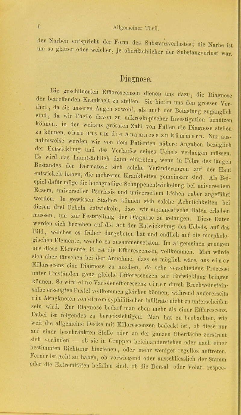 der Narben entspricht der Form des Substanzverlustes; die Narbe ist um so glatter oder weicher, je oberflächlicher der Substanzverlust war. Diagnose, Die geschilderten Efflorescenzen dienen uns dazu, die Diagnose der betreffenden Krankheit zu stellen. Sie bieten uns den grossen Vor- theil, da sie unseren Augen sowohl, als auch der Betastung zugänglich sind, da wirTheile davon zu mikroskopischer Investigation benützen können, in der weitaus grössten Zahl von Fällen die Diagnose stellen zu können, ohne uns um die Anamnese zu kümmern. Nur aus- nahmweise werden wir von dem Patienten nähere Angaben bezüglich der Entwicklung und des Verlaufes seines Uebels verlangen müssen Es wird das hauptsächlich dann eintreten, wenn in Folge des lan-en Bestandes der Dermatose sich solche Veränderungen auf der Haut entwickelt haben, die mehreren Krankheiten gemeinsam sind. Als Bei- spiel dafür möge die hochgradige Schuppenentwickelung bei universellem Eczem, universeller Psoriasis und universellem Liehen ruber angeführt werden. In gewissen Stadien können sich solche Aehnlichkeiten bei diesen drei üebeln entwickeln, dass wir anamnestische Daten erheben müssen, um zur Feststellung der Diagnose zu gelangen. Diese Daten werden sich beziehen auf die Art der Entwicklung des Uebels, auf das Bild, welches es früher dargeboten hat und endlich auf die morpholo- gischen Elemente, welche es zusammensetzten. Im allgemeinen genügen uns diese Elemente, id est die Efflorescenzen, vollkommen. Man würde sich aber täuschen bei der Annahme, dass es möglich wäre, aus einer Efflorescenz eine Diagnose zu machen, da sehr verschiedene Processe unter Umständen ganz gleiche Efflorescenzen zur Entwicklung bringen können. So wird eine Variolenefflorescenz einer durch Brechweinstein- salbe erzeugten Pustel vollkommen gleichen können, während andererseits ein Akneknoten von einem syphilitischen Infiltrate nicht zu unterscheiden sein wird. Zur Diagnose bedarf man eben mehr als einer Efflorescenz. Dabei ist folgendes zu berücksichtigen. Man hat zu beobachten, wie weit die allgemeine Decke mit Efflorescenzen bedeckt ist, ob diese nur auf einer beschränkten Stelle oder an der ganzen Oberfläche zerstreut sich vorfinden - - ob sie in Gruppen beicinanderstehen oder nach einer bestimmten Richtung hinziehen, oder mehr weniger regellos auftreten. Ferner ist Acht zu haben, ob vorwiegend oder ausschliesslich der Stamm oder die Extremitäten befallen sind, ob die Dorsal- oder Volar- respec-