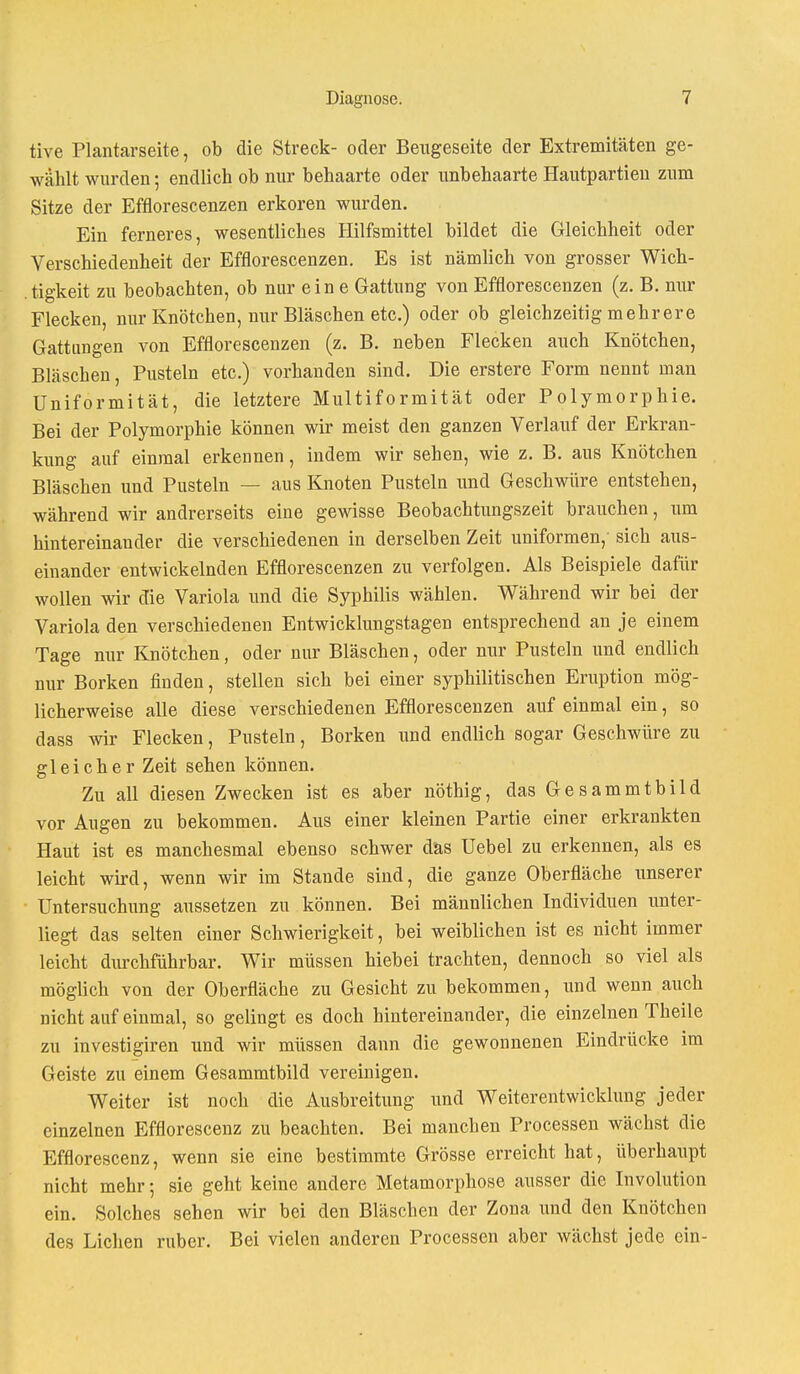 tive Plantarseite, ob die Streck- oder Beugeseite der Extremitäten ge- wählt wurden; endlich ob nur behaarte oder unbehaarte Hautpartien zum Sitze der Efflorescenzen erkoren wurden. Ein ferneres, wesentliches Hilfsmittel bildet die Gleichheit oder Verschiedenheit der Efflorescenzen. Es ist nämlich von grosser Wich- tigkeit zu beobachten, ob nur ein e Gattung von Efflorescenzen (z. B. nur Flecken, nur Knötchen, nur Bläschen etc.) oder ob gleichzeitig mehrere Gattungen von Efflorescenzen (z. B. neben Flecken auch Knötchen, Bläschen, Pusteln etc.) vorhanden sind. Die erstere Form nennt man Uniformität, die letztere Multiformität oder Polymorphie. Bei der Polymorphie können wir meist den ganzen Verlauf der Erkran- kung auf einmal erkennen, indem wir sehen, wie z. B. aus Knötchen Bläschen und Pusteln — aus Knoten Pusteln und Geschwüre entstehen, während wir andrerseits eine gewisse Beobachtungszeit brauchen, um hintereinander die verschiedenen in derselben Zeit uniformen,' sich aus- einander entwickelnden Efflorescenzen zu verfolgen. Als Beispiele dafür wollen wir die Variola und die Syphilis wählen. Während wir bei der Variola den verschiedenen Entwicklungstagen entsprechend an je einem Tage nur Knötchen, oder nur Bläschen, oder nur Pusteln und endlich nur Borken finden, stellen sich bei einer syphilitischen Eruption mög- licherweise alle diese verschiedenen Efflorescenzen auf einmal ein, so dass wir Flecken, Pusteln, Borken und endlich sogar Geschwüre zu gleicher Zeit sehen können. Zu all diesen Zwecken ist es aber nöthig, das Gesammtbild vor Augen zu bekommen. Aus einer kleinen Partie einer erkrankten Haut ist es manchesmal ebenso schwer das Uebel zu erkennen, als es leicht wird, wenn wir im Stande sind, die ganze Oberfläche unserer Untersuchung aussetzen zu können. Bei männlichen Individuen unter- liegt das selten einer Schwierigkeit, bei weiblichen ist es nicht immer leicht durchführbar. Wir müssen hiebei trachten, dennoch so viel als möglich von der Oberfläche zu Gesicht zu bekommen, und wenn auch nicht auf einmal, so gelingt es doch hintereinander, die einzelnen Theile zu investigiren und wir müssen dann die gewonnenen Eindrücke im Geiste zu einem Gesammtbild vereinigen. Weiter ist noch die Ausbreitung und Weiterentwicklung jeder einzelnen Efflorescenz zu beachten. Bei manchen Processen wächst die Efflorescenz, wenn sie eine bestimmte Grösse erreicht hat, überhaupt nicht mehr 5 sie geht keine andere Metamorphose ausser die Involution ein. Solches sehen wir bei den Bläschen der Zona und den Knötchen des Liehen ruber. Bei vielen anderen Processen aber wächst jede ein-